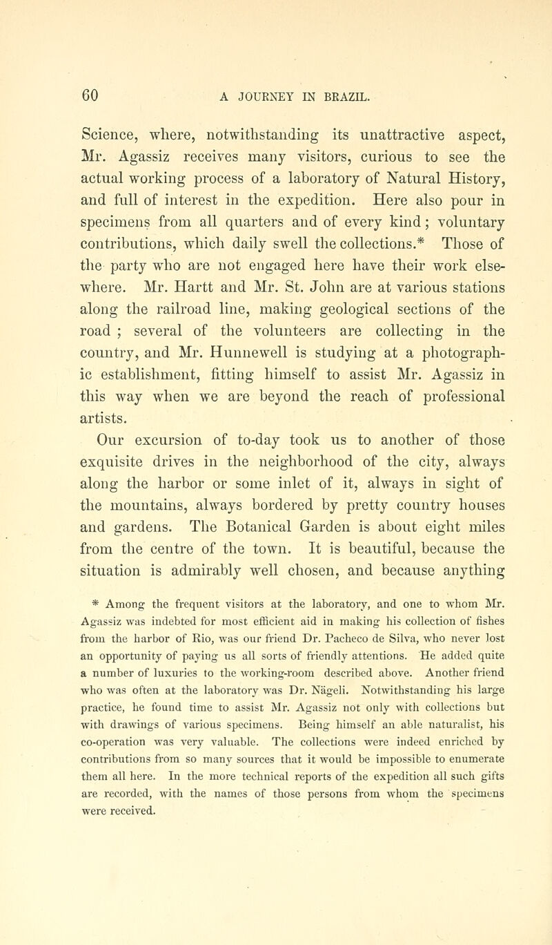 Science, where, notwithstanding its unattractive aspect, Mr. Agassiz receives many visitors, curious to see the actual working process of a laboratory of Natural History, and full of interest in the expedition. Here also pour in specimens from all quarters and of every kind; voluntary contributions, which daily swell the collections.* Those of the party who are not engaged here have their work else- where. Mr. Hartt and Mr. St. John are at various stations along the railroad line, making geological sections of the road ; several of the volunteers are collecting in the country, and Mr. Hunnewell is studying at a photograph- ic establishment, fitting himself to assist Mr. Agassiz in this way when we are beyond the reach of professional artists. Our excursion of to-day took us to another of those exquisite drives in the neighborhood of the city, always along the harbor or some inlet of it, always in sight of the mountains, always bordered by pretty country houses and gardens. The Botanical Garden is about eight miles from the centre of the town. It is beautiful, because the situation is admirably well chosen, and because anything * Among the frequent visitors at the laboratory, and one to whom Mr. Agassiz was indebted for most efficient aid in making his collection of fishes from the harbor of Rio, was our friend Dr. Pacheco de Silva, who never lost an opportunity of paying us all sorts of friendly attentions. He added quite a number of luxuries to the working-room described above. Another friend who was often at the laboratory was Dr. Nageli. Notwithstanding his large practice, he found time to assist Mr. Agassiz not only with collections but with drawings of various specimens. Being himself an able naturalist, his co-operation was very valuable. The collections were indeed enriched by contributions from so many sources that it would be impossible to enumerate them all here. In the more technical i-eports of the expedition all such gifts are recorded, with the names of those persons fi'om whom the specimens were received.