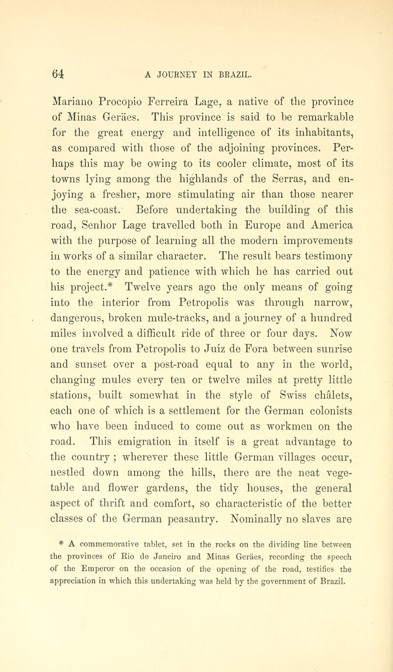 Mariano Procopio Ferreira Lage, a native of the province of Minas Geraes. This province is said to be remarkable for the great energy and intelligence of its inhabitants, as compared with those of the adjoining provinces. Per- haps this may be owing to its cooler climate, most of its towns lying among the highlands of the Serras, and en- joying a fresher, more stimulating air than those nearer the sea-coast. Before undertaking the building of this road, Senhor Lage travelled both in Europe and America with the purpose of learning all the modern improvements in works of a similar character. The result bears testimony to the energy and patience with which he has carried out his project.* Twelve years ago the only means of going into the interior from Petropolis was through narrow, dangerous, broken mule-tracks, and a journey of a hundred miles involved a difficult ride of three or four days. Now one travels from Petropolis to Juiz de Fora between sunrise and sunset over a post-road equal to any in the world, changing mules every ten or twelve miles at pretty little stations, built somewhat in the style of Swiss chalets, each one of which is a settlement for the German colonists who have been induced to come out as workmen on the road. This emigration in itself is a great advantage to the country ; wherever these little German villages occur, nestled down among the hills, there are the neat vege- table and flower gardens, the tidy houses, the general aspect of thrift and comfort, so characteristic of the better classes of the German peasantry. Nominally no slaves are * A commemorative tablet, set in the rocks on the dividing line between the provinces of Rio de Janeiro and Minas Geraes, recording the speech of the Emperor on the occasion of the opening of the road, testifies the appreciation in which this undertaking was held by the government of Brazil.