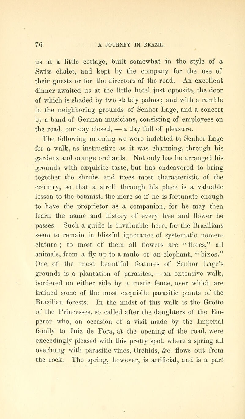 US at a little cottage, built somewhat in the style of a Swiss chalet, and kept by the company for the use of their guests or for the directors of the road. An excellent dinner awaited us at the little hotel just opposite, the door of which is shaded by two stately palms; and with a ramble in the neighboring grounds of Senhor Lage, and a concert by a band of German musicians, consisting of employees on the road, our day closed, — a day full of pleasure. The following morning we were indebted to Senhor Lage for a walk, as instructive as it was charming, through his gardens and orange orchards. Not only has he arranged his grounds with exquisite taste, but has endeavored to bring together the shrubs and trees most characteristic of the country, so that a stroll through his place is a valuable lesson to the botanist, the more so if he is fortunate enough to have the proprietor as a companion, for he may then learn the name and history of every tree and flower he passes. Such a guide is invaluable here, for the Brazilians seem to remain in blissful ignorance of systematic nomen- clature ; to most of them all flowers are  flores, all animals, from a fly up to a mule or an elephant,  bixos. One of the most beautiful features of Senhor Lage's grounds is a plantation of parasites, — an extensive walk, bordered on either side by a rustic fence, over which are trained some of the most exquisite parasitic plants of the Brazilian forests. In the midst of this walk is the Grotto of the Princesses, sO called after the daughters of the Em- peror who, on occasion of a visit made by the Imperial family to Juiz de Fora, at the opening of the road, were exceedingly pleased with this pretty spot, where a spring all overhung with parasitic vines, Orchids, &c. flows out from the rock. The spring, however, is artificial, and is a part