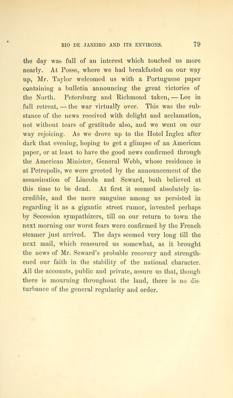 the day was full of an interest which touched us more nearly. At Posse, where we had breakfasted on our way up, Mr. Taylor welcomed us with a Portuguese paper containing a bulletin announcing the great victories of the North. Petersburg and Richmond taken, — Lee in full retreat, — the war virtually over. This was the sub- stance of the news received with delight and acclamation, not without tears of gratitude also, and we went on our way rejoicing. As we drove up to the Hotel Inglez after dark that evening, hoping to get a glimpse of an American paper, or at least to have the good news confirmed through the American Minister, General Webb, whose residence is at Petropolis, we were greeted by the announcement of the assassination of Lincoln and Seward, both believed at this time to be dead. At first it seemed absolutely in- credible, and the more sanguine among us persisted in regarding it as a gigantic street rumor, invented perhaps by Secession sympathizers, till on our return to town the next morning our worst fears were confirmed by the French steamer just arrived. The days seemed very long till the next mail, which reassured us somewhat, as it brought the news of Mr. Seward's probable recovery and strength- ened our faith in the stability of the national character. All the accounts, public and private, assure us that, thougli there is mourning throughout the land, there is no dis- turbance of the general regularity and order.