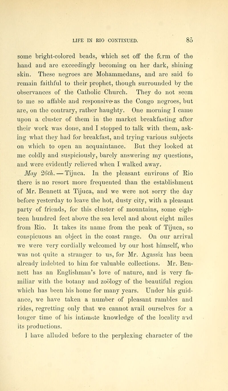 some bright-colored beads, which set off the fcrm of the hand and are exceedingly becoming on her dark, shining skin. These negroes are Mohammedans, and are said to remain faithful to their prophet, though surrounded by the observances of the Catholic Church. They do not seem to me so affable and responsive* as the Congo negroes, but are, on the contrary, rather haughty. One morning I came upon a cluster of them in the market breakfasting after their work was done, and I stopped to talk with them, ask- ing what they had for breakfast, and trying various subjects on which to open an acquaintance. But they looked at me coldly and suspiciously, barely answering my questions, and were evidently relieved when I walked away. May 2'6ih. — Tijuca. In the pleasant environs of Rio there is no resort more frequented than the establishment of Mr. Bennett at Tijuca, and we were not sorry the day before yesterday to leave the hot, dusty city, with a pleasant party of friends, for this cluster of mountains, some eigh- teen hundred feet above the sea level and about eight miles from Rio. It takes its name from the peak of Tijuca, so conspicuous an object in the coast range. On our arrival we were very cordially welcomed by our host himself, who was not quite a stranger to us, for Mr. Agassiz has been already indebted to him for valuable collections. Mr. Ben- nett has an Englishman's love of nature, and is very fa- miliar with the botany and zoology of the beautiful region which has been his home for many years. Under his guid- ance, we have taken a number of pleasant rambles and rides, regretting only that we cannot avail ourselves for a longer time of his intimjite knowledge of the locality a'id its productions. J have alluded before to the perplexing character of the