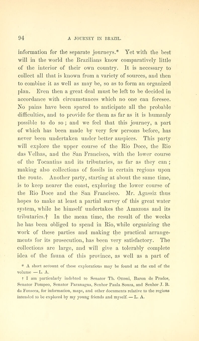 information for the separate journeys.* Yet with the best will in the world the Brazilians know comparatively little of the interior of their own country. It is necessary to collect all that is known from a variety of sources, and then to combine it as well as may be, so as to form an organized plan. Even then a great deal must be left to be decided in accordance with circumstances which no one can foresee. No pains have been spared to anticipate all the probable difficulties, and to provide for them as far as it is humanly possible to do so ; and we feel that this journey, a part of which has been made by very few persons before, has never been undertaken under better auspices. This party will explore the upper course of the Rio Doce, the Rio das Velhas, and the San Francisco, with the lower course of the Tocantins and its tributaries, as far as they can ; making also collections of fossils in certain regions upon the route. Another party, starting at about the same time, is to keep nearer the coast, exploring the lower course of the Rio Doce and the San Francisco. Mr. Agassiz thus hopes to make at least a partial survey of this great water system, while he himself undertakes the Amazons and its tributaries.! In the mean time, the result of the weeks he has been obliged to spend in Rio, while organizing the work of these parties and making the practical arrange- ments for its prosecution, has been very satisfactory. The collections are large, and will give a tolerably complete idea of the fauna of this province, as well as a part of * A short account of these explorations may be found at the end of the volume — L. A. t I am particularly indebted to Senator Th. Ottoni, Baron de Prados, Senator Pompeo, Senator Paranagua, Senhor Paula Soiiza, and Senhor J. B. da Fonseca, for information, maps, and other documents relative to the regions intended to be explored by my young friends and myself. —L. A.