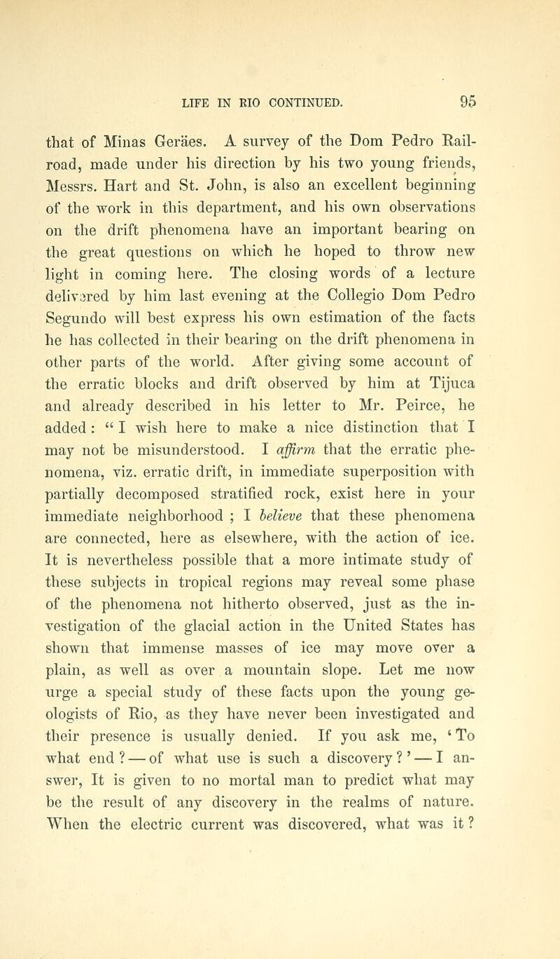 that of Minas Geraes. A survey of the Dom Pedro Rail- road, made under his direction by his two young friends, Messrs. Hart and St. John, is also an excellent beginning of the work in this department, and his own observations on the drift phenomena have an important bearing on the great questions on which he hoped to throw new light in coming here. The closing words of a lecture deliv3red by him last evening at the Collegio Dom Pedro Segundo will best express his own estimation of the facts he has collected in their bearing on the drift phenomena in other parts of the world. After giving some account of the erratic blocks and drift observed by him at Tijuca and already described in his letter to Mr, Peirce, he added :  I wish here to make a nice distinction that I may not be misunderstood. I affirm that the erratic phe- nomena, viz. erratic drift, in immediate superposition with partially decomposed stratified rock, exist here in your immediate neighborhood ; I believe that these phenomena are connected, here as elsewhere, with the action of ice. It is nevertheless possible that a more intimate study of these subjects in tropical regions may reveal some phase of the phenomena not hitherto observed, just as the in- vestigation of the glacial action in the United States has shown that immense masses of ice may move over a plain, as well as over a mountain slope. Let me now urge a special study of these facts upon the young ge- ologists of Rio, as they have never been investigated and their presence is usually denied. If you ask me, ' To what end ? — of what use is such a discovery ? ' — I an- swei', It is given to no mortal man to predict what may be the result of any discovery in the realms of nature. When the electric current was discovered, what was it ?