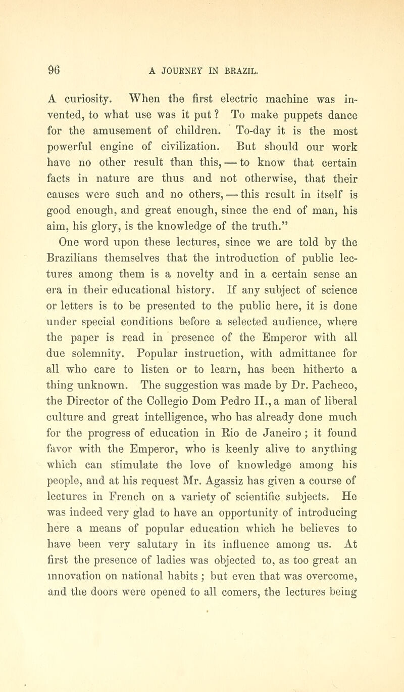 A curiosity. When the first electric machine was in- vented, to what use was it put ? To make puppets dance for the amusement of children. To-day it is the most powerful engine of civilization. But should our work have no other result than this, — to know that certain facts in nature are thus and not otherwise, that their causes were such and no others, — this result in itself is good enough, and great enough, since the end of man, his aim, his glory, is the knowledge of the truth. One word upon these lectures, since we are told by the Brazilians themselves that the introduction of public lec- tures among them is a novelty and in a certain sense an era in their educational history. If any subject of science or letters is to be presented to the public here, it is done under special conditions before a selected audience, where the paper is read in presence of the Emperor with all due solemnity. Popular instruction, with admittance for all who care to listen or to learn, has been hitherto a thing unknown. The suggestion was made by Dr. Pacheco, the Director of the Collegio Dom Pedro II., a man of liberal culture and great intelligence, who has already done much for the progress of education in Rio de Janeiro ; it found favor with the Emperor, who is keenly alive to anything which can stimulate the love of knowledge among his people, and at his request Mr. Agassiz has given a course of lectures in French on a variety of scientific subjects. He was indeed very glad to have an opportunity of introducing here a means of popular education which he believes to have been very salutary in its influence among us. At first the presence of ladies was objected to, as too great an mnovation on national habits ; but even that was overcome, and the doors were opened to all comers, the lectures being