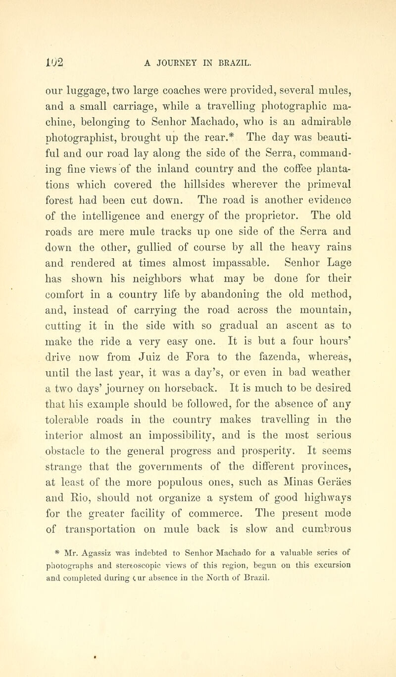 our luggage, two large coaches were provided, several mules, and a small carriage, while a travelling photographic ma- chine, belonging to Senhor Machado, who is an admirable photographist, brought up the rear.* The day was beauti- ful and our road lay along the side of the Serra, command- ing fine views of the inland country and the coffee planta- tions which covered the hillsides wherever the primeval forest had been cut down. The road is another evidence of the intelligence and energy of the proprietor. The old roads are mere mule tracks up one side of the Serra and down the other, gullied of course by all the heavy rains and rendered at times almost impassable. Senhor Lage has shown his neighbors what may be done for their comfort in a country life by abandoning the old method, and, instead of carrying the road across the mountain, cutting it in the side with so gradual an ascent as to make the ride a very easy one. It is but a four hours' drive now from Juiz de Fora to the fazenda, whereas, until the last year, it was a day's, or even in bad weather a two days' journey on horseback. It is much to be desired that his example should be followed, for the absence of any tolerable roads in the country makes travelling in the interior almost an impossibility, and is the most serious obstacle to the general progress and prosperity. It seems strange that the governments of the different provinces, at least of the more populous ones, such as Minas Geraes and Rio, should not organize a system of good highways for the greater facility of commerce. The present mode of transportation on mule back is slow and cumbrous * Mr. Agassiz was indebted to Senhor Machado for a valuable series of photographs and stereoscopic views of this region, begun on this excursion and completed during (, ur absence in the North of Brazil.