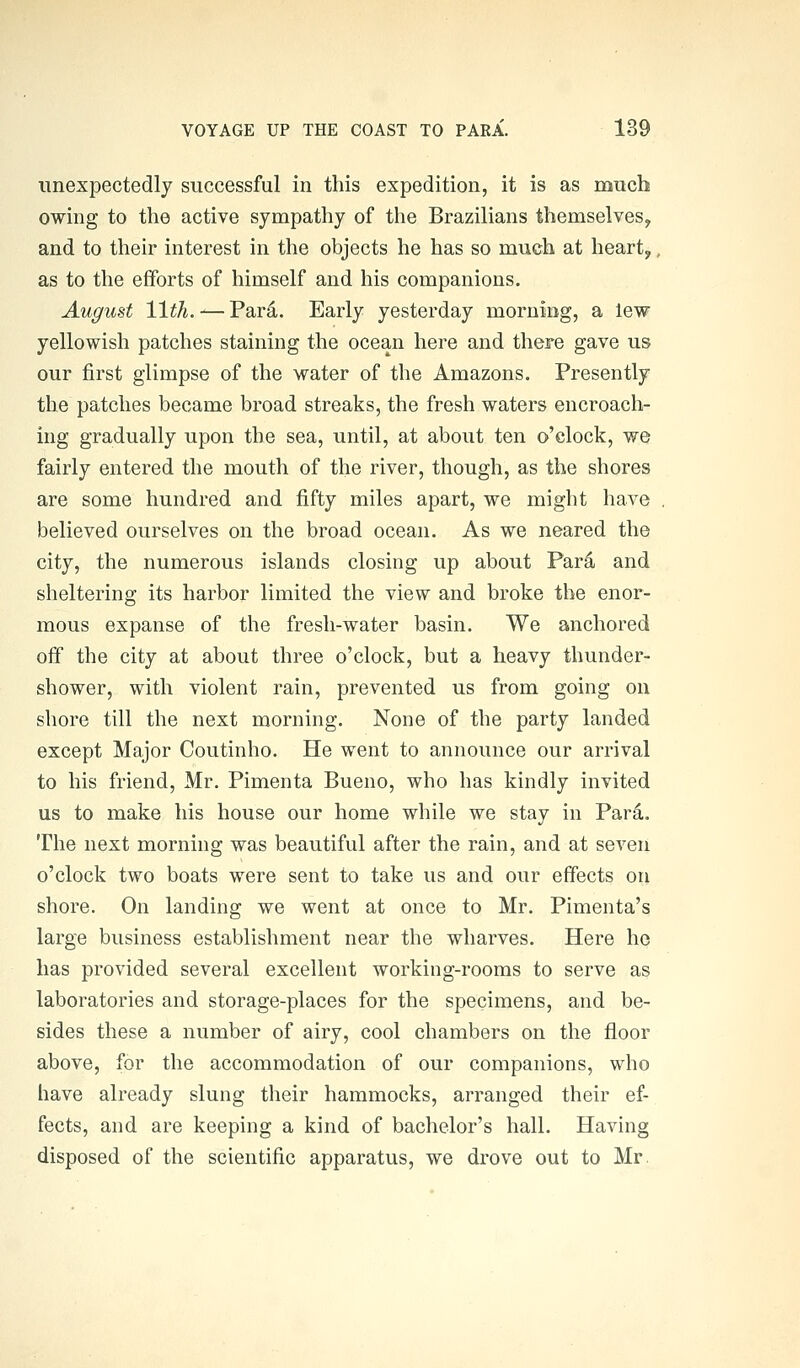 unexpectedly successful in this expedition, it is as much owing to the active sympathy of the Brazilians themselves, and to their interest in the objects he has so much at heart, as to the efforts of himself and his companions. August 11th. — Pard. Early yesterday morning, a lew yellowish patches staining the ocean here and there gave us our first glimpse of the water of the Amazons. Presently the patches became broad streaks, the fresh waters encroach- ing gradually upon the sea, until, at about ten o'clock, we fairly entered the mouth of the river, though, as the shores are some hundred and fifty miles apart, we might have believed ourselves on the broad ocean. As we neared the city, the numerous islands closing up about Par4 and sheltering its harbor limited the view and broke the enor- mous expanse of the fresh-water basin. We anchored off the city at about three o'clock, but a heavy thunder- shower, with violent rain, prevented us from going on shore till the next morning. None of the party landed except Major Coutinho. He went to announce our arrival to his friend, Mr. Pimenta Bueno, who has kindly invited us to make his house our home while we stay in Pard. The next morning was beautiful after the rain, and at seven o'clock two boats were sent to take us and our effects on shore. On landing we went at once to Mr. Pimenta's large business establishment near the wharves. Here he has provided several excellent working-rooms to serve as laboratories and storage-places for the specimens, and be- sides these a number of airy, cool chambers on the floor above, for the accommodation of our companions, who have already slung their hammocks, arranged their ef- fects, and are keeping a kind of bachelor's hall. Having disposed of the scientific apparatus, we drove out to Mr.