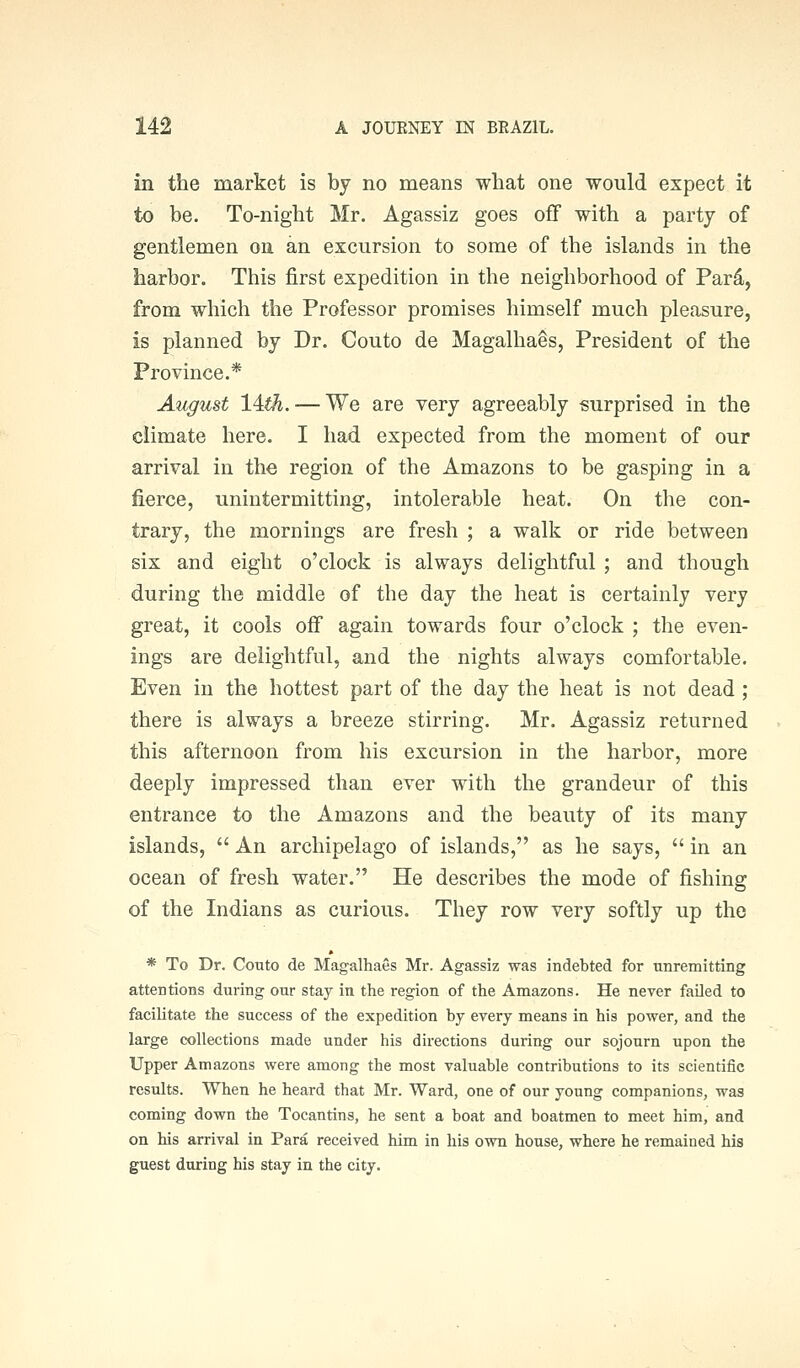 in the market is by no means what one would expect it to be. To-night Mr. Agassiz goes off with a party of gentlemen on an excursion to some of the islands in the harbor. This first expedition in the neighborhood of Pard, from which the Professor promises himself much pleasure, is planned by Dr. Couto de Magalhaes, President of the Province.* August 14iA. — We are very agreeably surprised in the climate here. I had expected from the moment of our arrival in the region of the Amazons to be gasping in a fierce, unintermitting, intolerable heat. On the con- trary, the mornings are fresh ; a walk or ride between six and eight o'clock is always delightful ; and though during the middle of the day the heat is certainly very great, it cools off again towards four o'clock ; the even- ings are delightful, and the nights always comfortable. Even in the hottest part of the day the heat is not dead ; there is always a breeze stirring. Mr. Agassiz returned this afternoon from his excursion in the harbor, more deeply impressed than ever with the grandeur of this entrance to the Amazons and the beauty of its many islands,  An archipelago of islands, as he says,  in an ocean of fresh water. He describes the mode of fishing of the Indians as curious. They row very softly up the * To Dr. Couto de Magalhaes Mr. Agassiz was indebted for unremitting attentions during our stay in the region of the Amazons. He never failed to facilitate the success of the expedition by every means in his power, and the large collections made under his directions during our sojourn upon the Upper Amazons were among the most valuable contributions to its scientific results. When he heard that Mr. Ward, one of our young companions, was coming down the Tocantina, he sent a boat and boatmen to meet him, and on his arrival in Para received him in his own house, where he remained his guest during his stay in the city.