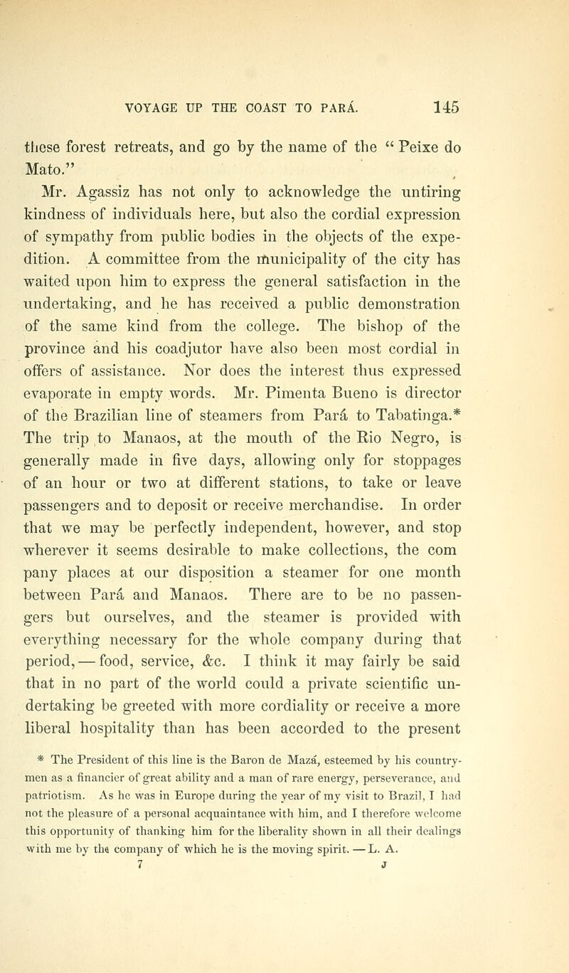 tliese forest retreats, and go by the name of the  Peixe do Mato. Mr. Agassiz has not only to acknowledge the untiring kindness of individuals here, but also the cordial expression of sympathy from public bodies in the objects of the expe- dition. A committee from the municipality of the city has waited upon him to express the general satisfaction in the undertaking, and he has received a public demonstration of the same kind from the college. The bishop of the province and his coadjutor have also been most cordial in offers of assistance. Nor does the interest thus expressed evaporate in empty words. Mr. Pimenta Bueno is director of the Brazilian line of steamers from Par4 to Tabatinga.* The trip to Manaos, at the mouth of the Rio Negro, is generally made in five days, allowing only for stoppages of an hour or two at different stations, to take or leave passengers and to deposit or receive merchandise. In order that we may be perfectly independent, however, and stop wherever it seems desirable to make collections, the com pany places at our disposition a steamer for one month between Par4 and Manaos. There are to be no passen- gers but ourselves, and the steamer is provided with everything necessary for the whole company during that period, — food, service, &c. I think it may fairly be said that in no part of the world could a private scientific un- dertaking be greeted with more cordiality or receive a more liberal hospitality than has been accorded to the present * The President of this line is the Baron de Maza, esteemed by his country- men as a financier of great ability and a man of rare energy, perseverance, and patriotism. As he was in Europe during the year of my visit to Brazil, T had not the pleasure of a personal acquaintance with him, and I therefore welcome this opportunity of thanking him for the liberality shown in all their dealings with me by tlw company of which he is the moving spirit. —L. A. 7 J