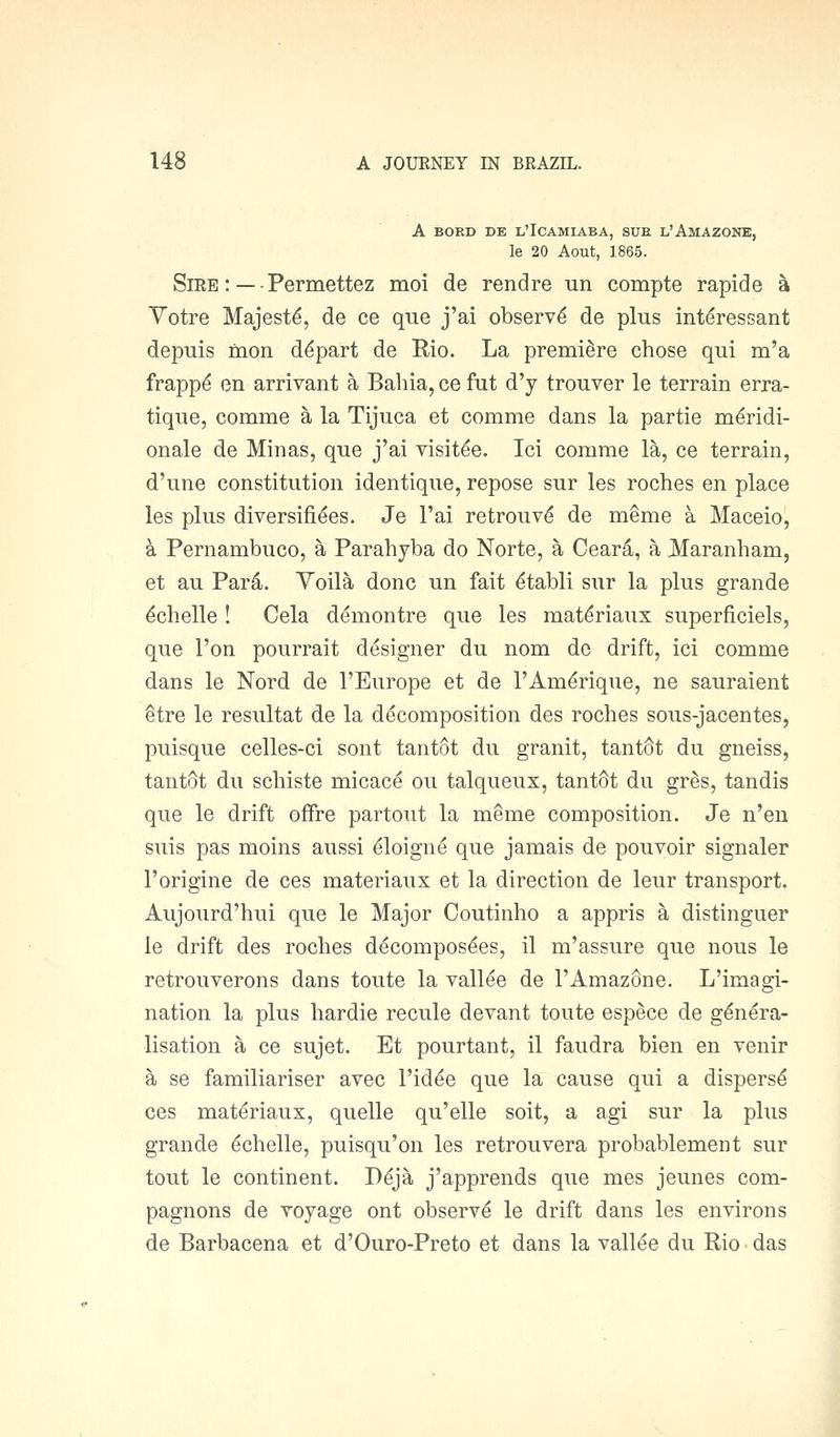 A BORD DE L'IcAMIABA, SUE L'AmAZOHE, le 20 Aout, 1865. Sire : — - Permettez moi de rend re un compte rapid e a Votre Majesty, de ce que j'ai observe de plus interessant depuis rnon depart de Rio. La premiere chose qui m'a frapp^ en arrivant a Bahia, cefut d'y trouver le terrain erra- tique, comme a la Tijuca et comme dans la partie m^ridi- onale de Minas, que j'ai visit^e. Ici comme la, ce terrain, d'une constitution identique, repose sur les roches en place les plus diversifiees. Je I'ai retrouv^ de meme a Maceio, k Pernambuco, a Parahyba do Norte, a Ceara, a Haranham, et au Par4. Voila done un fait ^tabli sur la plus grande ^chelle! Cela demontre que les mat^riaux superficiels, que Ton pourrait designer du nom do drift, ici comme dans le Nord de I'Europe et de I'Am^rique, ne sauraient etre le resultat de la decomposition des roches sous-jacentes, puisque celles-ci sont tantot du granit, tantSt du gneiss, tantSt du schiste micace ou talqueux, tantSt du gr^s, tandis que le drift offre partout la meme composition. Je n'en suis pas moins aussi eloign^ que jamais de pouvoir signaler I'origine de ces materiaux et la direction de leur transport. Aujourd'hui que le Major Coutinho a appris a distinguer le drift des roches ddcompos^es, il m'assure que nous le retrouverons dans toute la vallee de I'Amazone. L'imagi- nation la plus hardie recule devant toute espece de genera- lisation a ce sujet. Et pourtant, il faudra bien en venir a se familiariser avec I'id^e que la cause qui a disperse ces materiaux, quelle qu'elle soit, a agi sur la plus grande ^chelle, puisqu'on les retrouvera probablement sur tout le continent. Ddja j'apprends que mes jeunes com- pagnons de Toyage ont observe le drift dans les environs de Barbacena et d'Ouro-Preto et dans la vallee du Rio das