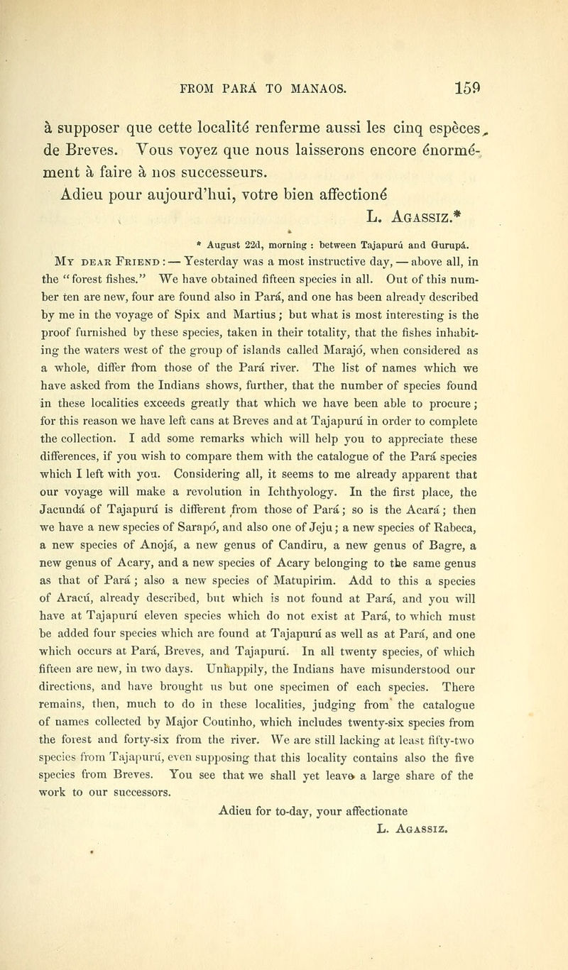 a supposer que cette localitd renferme aussi les ciuq esp^ces, de Breves. Vous voyez que nous laisserons encore ^norm^- ment a faire a nos successeurs. Adieu pour aujourd'hui, votre bien afFectiond L. Agassiz.* * August 22d, morning ; between Tajapurii and Gurupi. Mt deak Friend : — Yesterday was a most instructive day, — above all, in the  forest fishes. We have obtained fifteen species in all. Out of this num- ber ten are new, four are found also in Para, and one has been already described by me in the voyage of Spix and Martius; but what is most interesting is the proof furnished by these species, taken in their totality, that the fishes inhabit- ing the waters west of the group of islands called Marajd, when considered as a whole, differ fVom those of the Para river. The list of names which we have asked from the Indians shows, further, that the number of species found in these localities exceeds greatly that which we have been able to procure; for this reason we have left cans at Breves and at Tajapurii in order to complete the collection. I add some remarks which will help you to appreciate these differences, if you wish to compare them with the catalogue of the Para species which I left with you. Considering all, it seems to me already apparent that our voyage will make a revolution in Ichthyology. In the first place, the Jacunda of Tajapuni is different from those of Para; so is the Acara; then we have a new species of Sarapd, and also one of Jeju; a new species of Rabeca, a new species of Anoja, a new genus of Candiru, a new genus of Bagre, a new genus of Acary, and a new species of Acary belonging to the same genus as that of Para ; also a new species of Matupirim. Add to this a species of Aracu, already described, but which is not found at Para, and you will have at Tajapurii eleven species which do not exist at Para, to which must be added four species which are found at Tajapurii as well as at Para, and one which occurs at Para, Breves, and Tajapurii. In all twenty species, of which fifteen are new, in two days. Unhappily, the Indians have misunderstood our directions, and have brought us but one specimen of each species. There remains, then, much to do in these localities, judging from' the catalogue of names collected by Major Coutinho, which includes twenty-six species from the forest and forty-six from the river. We are still lacking at least fifty-two species from Tajapurii, even supposing that this locality contains also the five species from Breves. You see that we shall yet leav& a large share of the work to our successors. Adieu for to-day, your affectionate L. Agassiz.