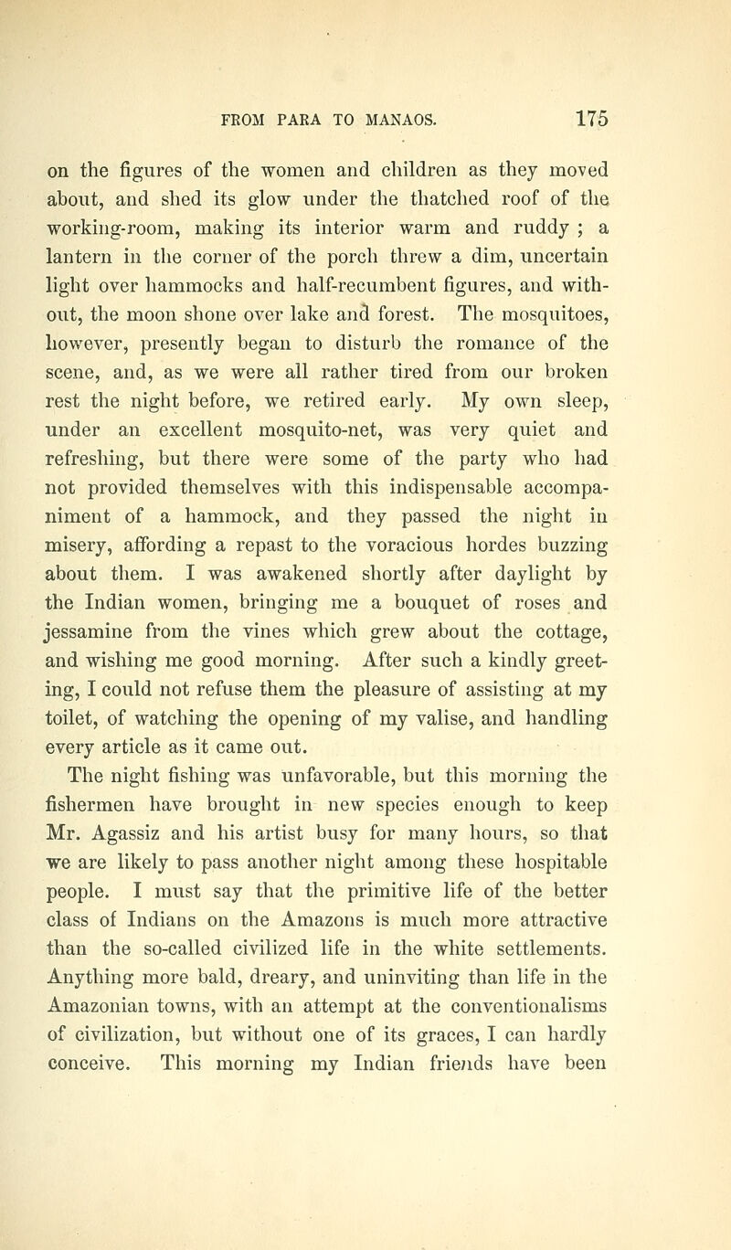 on the figures of the women and children as they moved about, and slied its glow under the thatched roof of the working-room, making its interior warm and ruddy ; a lantern in the corner of the porch threw a dim, uncertain light over hammocks and half-recumbent figures, and with- out, the moon shone over lake and forest. The mosquitoes, however, presently began to disturb the romance of the scene, and, as we were all rather tired from our broken rest the night before, we retired early. My own sleep, under an excellent mosquito-net, was very quiet and refreshing, but there were some of the party who had not provided themselves with this indispensable accompa- niment of a hammock, and they passed the night in misery, affording a repast to the voracious hordes buzzing about them. I was awakened shortly after daylight by the Indian women, bringing me a bouquet of roses and jessamine from the vines which grew about the cottage, and wishing me good morning. After such a kindly greet- ing, I could not refuse them the pleasure of assisting at my toilet, of watching the opening of my valise, and handling every article as it came out. The night fishing was unfavorable, but this morning the fishermen have brought in new species enough to keep Mr. Agassiz and his artist busy for many hours, so that we are likely to pass another night among these hospitable people. I must say that the primitive life of the better class of Indians on the Amazons is much more attractive than the so-called civilized life in the white settlements. Anything more bald, dreary, and uninviting than life in the Amazonian towns, with an attempt at the conventionalisms of civilization, but without one of its graces, I can hardly conceive. This morning my Indian friends have been