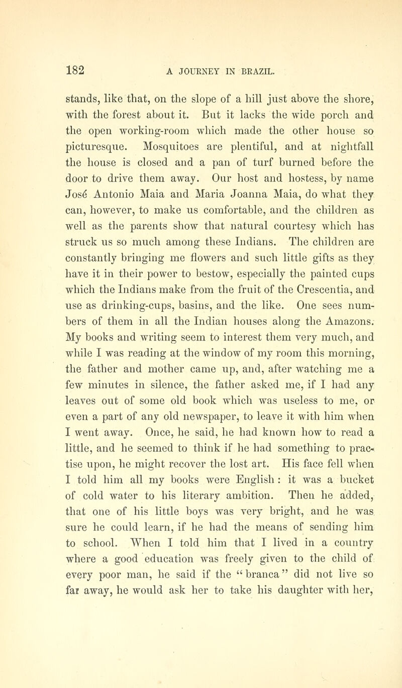 stands, like that, on the slope of a hill just above the shore, with the forest about it. But it lacks the wide porch and the open working-room which made the other house so picturesque. Mosquitoes are plentiful, and at nightfall the house is closed and a pan of turf burned before the door to drive them away. Our host and hostess, by name Jos^ Antonio Maia and Maria Joanna Maia, do what they can, however, to make us comfortable, and the children as well as the parents show that natural courtesy which has struck us so much among these Indians. The children are constantly bringing me flowers and such little gifts as they have it in their power to bestow, especially the painted cups which the Indians make from the fruit of the Crescentia, and use as drinking-cups, basins, and the like. One sees num- bers of them in all the Indian houses along the Amazons. My books and writing seem to interest them very much, and while I was reading at the window of my room this morning, the father and mother came up, and, after watching me a few minutes in silence, the father asked me, if I had any leaves out of some old book which was useless to me, or even a part of any old newspaper, to leave it with him when I went away. Once, he said, he had known how to read a little, and he seemed to think if he had something to prac- tise upon, he might recover the lost art. His face fell when I told him all my books were English : it was a bucket of cold water to his literary ambition. Then he added, that one of his little boys was very bright, and he was sure he could learn, if he had the means of sending him to school. When I told him that I lived in a country where a good education was freely given to the child of every poor man, he said if the  branca did not live so far away, he would ask her to take his daughter with her,