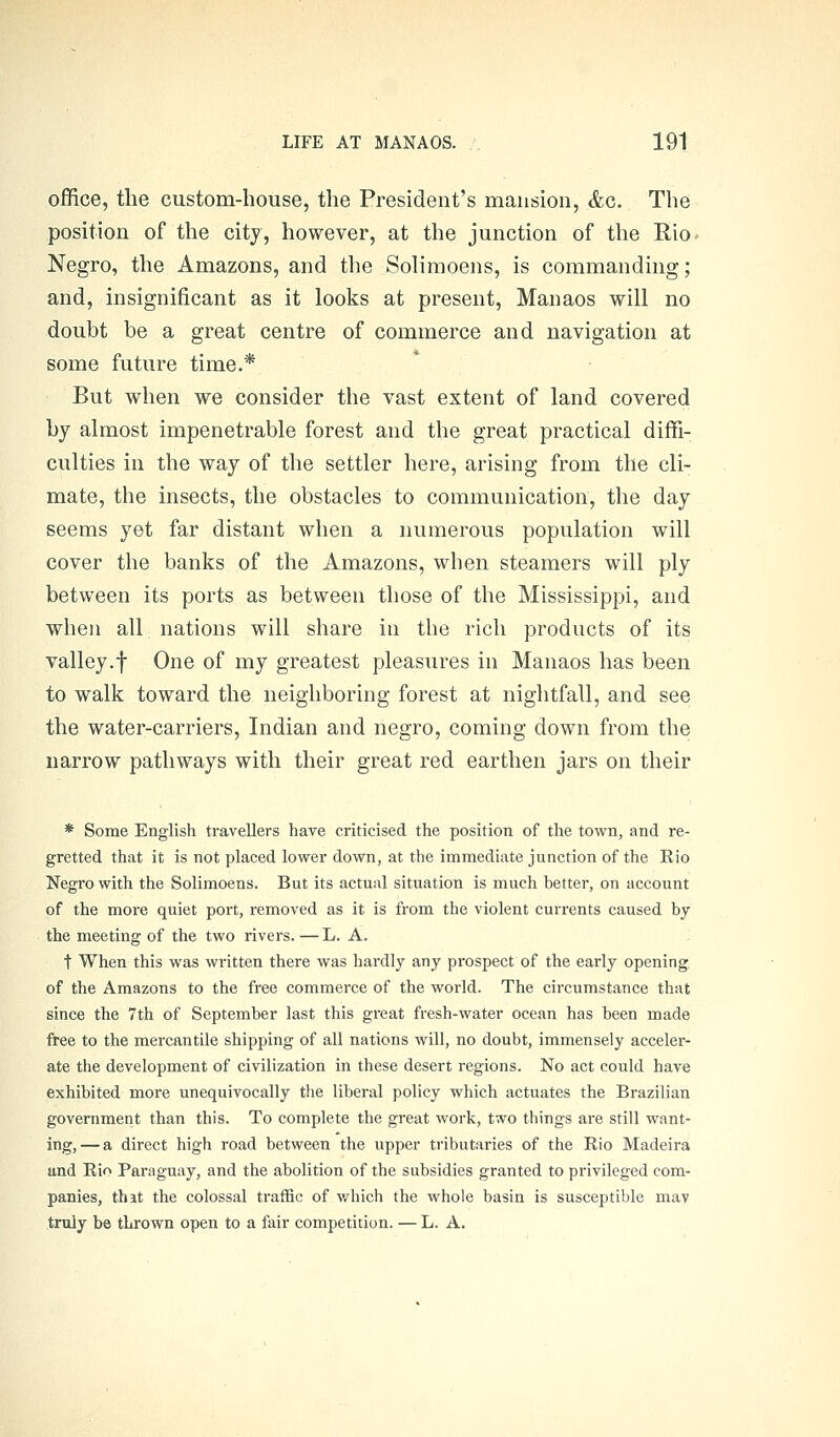 office, tlie custom-house, the President's mansion, &c. The position of the city, however, at the junction of the Rio- Negro, the Amazons, and the Solimoens, is commanding; and, insignificant as it looks at present, Manaos will no doubt be a great centre of commerce and navigation at some future time.* But when we consider the vast extent of land covered by almost impenetrable forest and the great practical diffi- culties in the way of the settler here, arising from the cli- mate, the insects, the obstacles to communication, the day seems yet far distant when a numerous population will cover the banks of the Amazons, when steamers will ply between its ports as between those of the Mississippi, and when all nations will share in the rich products of its valley.f One of my greatest pleasures in Manaos has been to walk toward the neighboring forest at nightfall, and see the water-carriers, Indian and negro, coming down from the narrow pathways with their great red earthen jars on their * Some English travellers have criticised the position of the town, and re- gretted that it is not placed lower down, at the immediate junction of the Rio Negro with the Solimoens. But its actual situation is much better, on account of the more quiet port, removed as it is from the violent currents caused by the meeting of the two rivers. — L. A. t When this was written there was hardly any prospect of the early opening, of the Amazons to the free commerce of the world. The ciixumstance that since the 7th of September last this great fresh-water ocean has been made free to the mercantile shipping of all nations will, no doubt, immensely acceler- ate the development of civilization in these desert regions. No act could have exhibited more unequivocally the liberal policy which actuates the Brazilian government than this. To complete the great work, two things are still want- ing,— a direct high road between the upper tributaries of the Rio Madeira und Rio Paraguay, and the abolition of the subsidies granted to privileged com- panies, that the colossal traffic of which the whole basin is susceptible may truly be thrown open to a fair competition. — L. A.