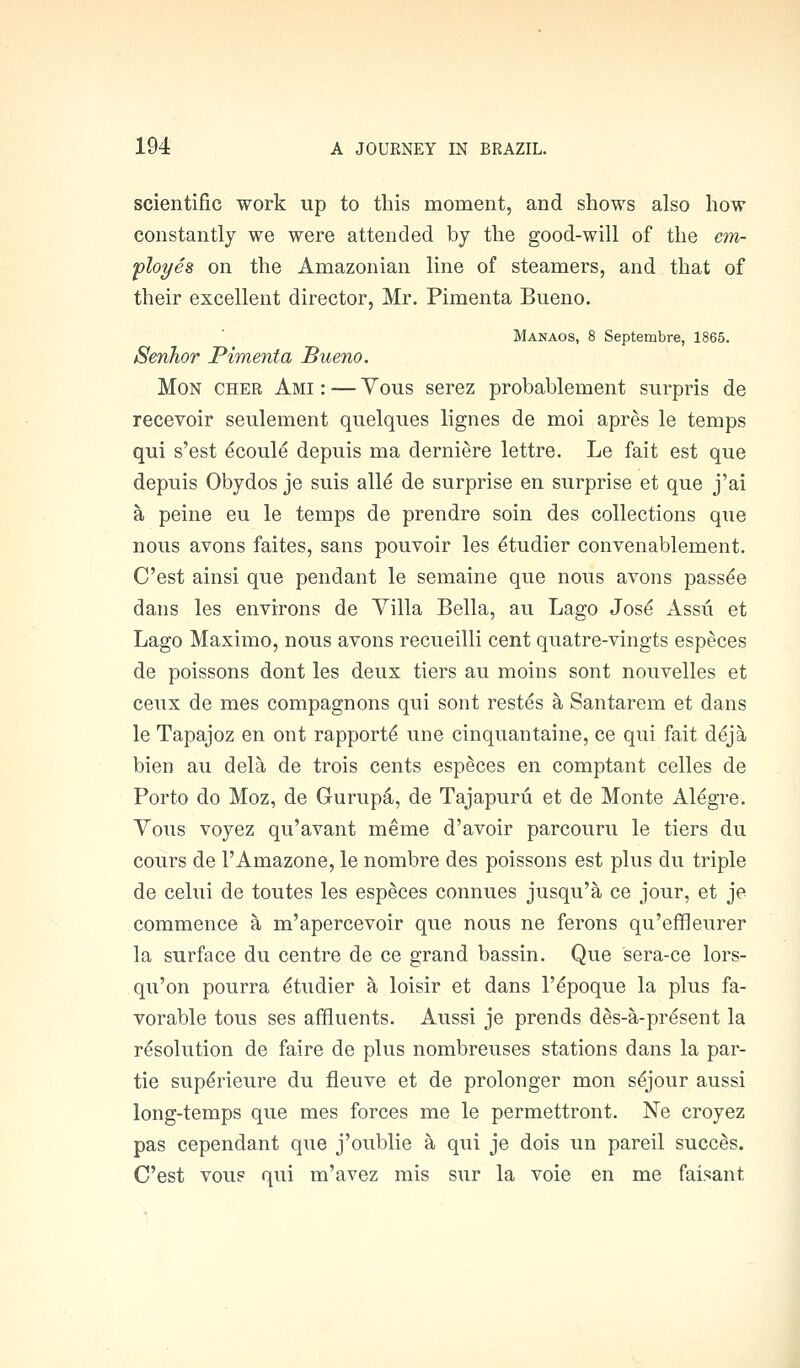 scientific work up to this moment, and shows also how constantly we were attended by the good-will of the cm- 'ployes on the Amazonian line of steamers, and that of their excellent director, Mr. Pimenta Bueno. Manaos, 8 Septembre, 1865. Senhor Pimenta Bueno. MoN CHER Ami : — Vous serez probablement surpris de recevoir seulement quelques lignes de moi apres le temps qui s'est ^coule depuis ma derniere lettre. Le fait est que depuis Obydos je suis all^ de surprise en surprise et que j'ai a peine eu le temps de prendre soin des collections que nous avons faites, sans pouvoir les ^tudier convenablement. C'est ainsi que pendant le semaine que nous avons pass^e dans les environs de Villa Bella, au Lago Jos^ Assu et Lago Maximo, nous avons recueilli cent quatre-vingts especes de poissons dont les deux tiers au moins sont nouvelles et ceux de mes compagnons qui sont restes a Santarem et dans le Tapajoz en ont rapports une cinquantaine, ce qui fait d^ja bien au dela de trois cents especes en comptant celles de Porto do Moz, de Gurup4, de Tajapuru et de Monte Al^gre. Vous voyez qu'avant meme d'avoir parcouru le tiers du cours de I'Amazone, le nombre des poissons est plus du triple de celui de toutes les especes connues jusqu'a ce jour, et je commence a m'apercevoir que nous ne ferons qu'effleurer la surface du centre de ce grand bassin. Que sera-ce lors- qu'on pourra ^tudier a loisir et dans I'^poque la plus fa- vorable tous ses affluents. Aussi je prends des-a-pr^sent la resolution de faire de plus nombreuses stations dans la par- tie sup^rieure du fleuve et de prolonger mon s^jour aussi long-temps que mes forces me le permettront. Ne croyez pas cependant que j'oublie a qui je dois un pareil succ^s. C'est vous qui m'avez mis sur la voie en me faisant