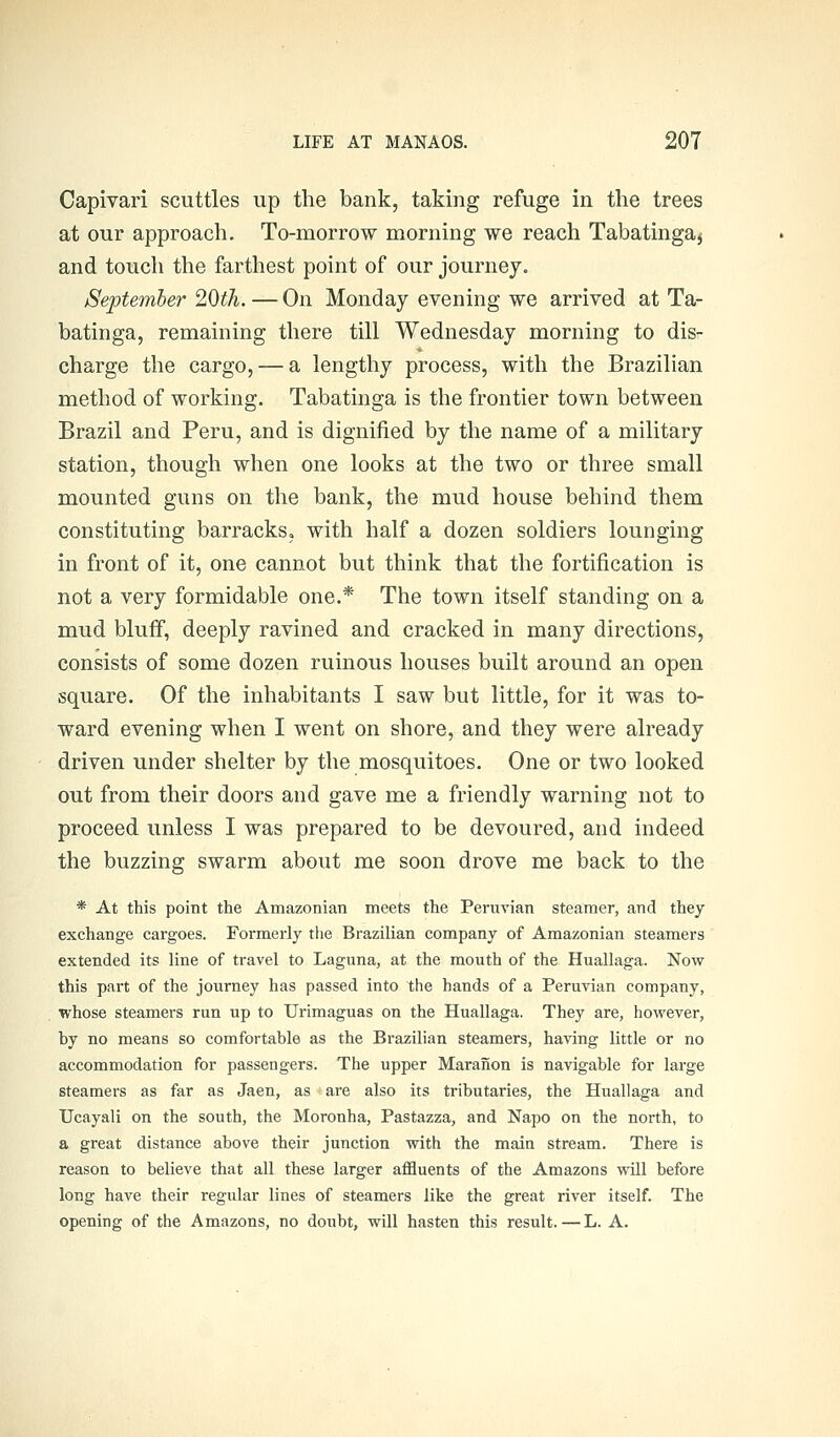 Capivari scuttles up the bank, taking refuge in the trees at our approach. To-morrow morning we reach Tabatingaj and touch the farthest point of our journey. Septemher 20th. — On Monday evening we arrived at Ta- batinga, remaining there till Wednesday morning to dis- charge the cargo, — a lengthy process, with the Brazilian method of working. Tabatinga is the frontier town between Brazil and Peru, and is dignified by the name of a military station, though when one looks at the two or three small mounted guns on the bank, the mud house behind them constituting barracks, with half a dozen soldiers lounging in front of it, one cannot but think that the fortification is not a very formidable one.* The town itself standing on a mud bluff, deeply ravined and cracked in many directions, consists of some dozen ruinous houses built around an open square. Of the inhabitants I saw but little, for it was to- ward evening when I went on shore, and they were already driven under shelter by the mosquitoes. One or two looked out from their doors and gave me a friendly warning not to proceed unless I was prepared to be devoured, and indeed the buzzing swarm about me soon drove me back to the * At this point the Amazonian meets the Peruvian steamer, and they exchange cargoes. Formerly tiie Brazilian company of Amazonian steamers extended its line of travel to Laguna, at the mouth of the Huallaga. Now this part of the journey has passed into the hands of a Peruvian company, whose steamers run up to Urimaguas on the Huallaga. They are, however, by no means so comfortable as the Brazilian steamers, having little or no accommodation for passengers. The upper Maranon is navigable for large steamers as far as Jaen, as are also its tributaries, the Huallaga and Ucayali on the south, the Moronha, Pastazza, and Napo on the north, to a great distance above their junction with the main stream. There is reason to believe that all these larger affluents of the Amazons will before long have their regular lines of steamers like the great river itself. The opening of the Amazons, no doubt, will hasten this result.—L. A.