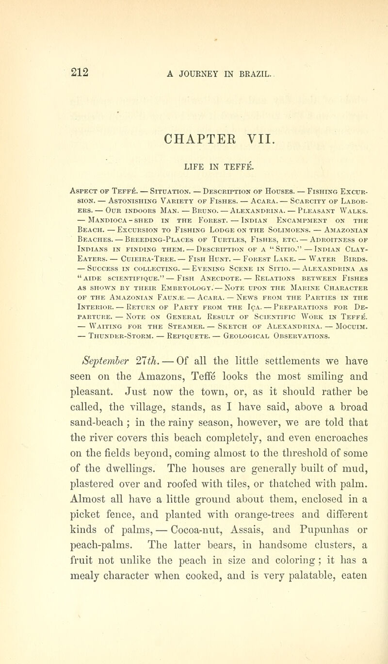 CHAPTER VII. LIFE IN TEFFE. Aspect of Teffe. — Situation. — Description of Houses. — Fishing Excur- sion. — Astonishing Variety of Fishes. — Acara. — Scarcity of Labor- ers. — Our indoors Man. — Bruno. — Alexandrina. — Pleasant Walks. — Mandioca - shed in the Forest. — Indian Encampment on the Beach. — Excursion to Fishing Lodge on the Solimoens. — Amazonian Beaches. — Breeding-Places of Turtles, Fishes, etc. — Adroitness of Indians in finding them. — Description of a Sitio.—Indian Clay- Eaters. — Cuieira-Tree. — Fish Hunt. — Forest Lake. — Water Birds. — Success in collecting. — Evening Scene in Sitio. — Alexandrina as aide scientifique.—Fish Anecdote.— Relations between Fishes as shown by their Embryology. — Note upon the Marine Character OF the Amazonian Faun.e. — Acara. — News from the Parties in the Interior. — Return of Party from the I9A. — Preparations for De- parture. — Note on General Result of Scientific Work ln Teffe. — Waiting for the Steamer. — Sketch of Alexandrina. — Mocuim. — Thunder-Storm. — Repiquete. — Geological Observations. September 2,7th. — Of all the little settlements we have seen on the Amazons, Teffe looks the most smiling and pleasant. Just now the town, or, as it should rather be called, the village, stands, as I have said, above a broad sand-beach ; in the rainy season, however, we are told that the river covers this beach completely, and even encroaches on the fields beyond, coming almost to the threshold of some of the dwellings. The houses are generally built of mud, plastered over and roofed with tiles, or thatched with palm. Almost all have a little ground about them, enclosed in a picket fence, and planted witli orange-trees and different kinds of palms, — Cocoa-nut, Assais, and Pupunhas or peach-palms. The latter bears, in handsome clusters, a fruit not unlike the peach in size and coloring ; it has a mealy character when cooked, and is very palatable, eaten