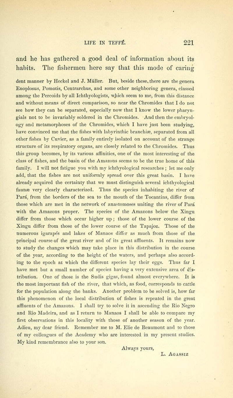 and he has gathered a good deal of information about its habits. The fishermen here say that this mode of caring dent manner by Heckel and J. Miiller. But, beside these, there are the genera Enoplosus, Pomotis, Centrarchus, and some other neighboring genera, classed among the Percoids by all Ichthyologists, wjiich seem to me, from this distance and without means of direct comparison, so near the Chromides that I do not see how they can be separated, especially now that I know the lower pharyn- gials not to be invariably soldered in the Chromides. And then the embryol- ogy and metamorphoses of the Chromides, which I have just been studying, have convinced me that the fishes with labyrinthic branchiae, separated from all other fishes by Cuvier, as a family entirely isolated on account of the strange structure of its respiratory organs, are closely related to the Chromides. Thus this group becomes, by its various affinities, one of the most interesting of the class of fishes, and the basin of the Amazons seems to be the true home of this family. I will not fatigue you with my ichthyological researches ; let me only add, that the fishes are not uniformly spread over this great basin. I have already acquired the certainty that we must distinguish several ichthyological faunae very clearly characterized. Thus the species inhabiting the river of Para, from the borders of the sea to the mouth of the Tocantins, differ from those which are met in the network of anastomoses uniting the river of Para with the Amazons proper. The species of the Amazons below the Xingu differ from those which occur higher up ; those of the lower course of the Xingu differ from those of the lower course of the Tapajoz. Those of the numerous igarapes and lakes of Manaos differ as much from those of the principal course of the great river and of its great affluents. It remains now to study the changes which may take place in this distribution in the course of the year, according to the height of the waters, and perhaps also accord- ing to the epoch at which the different species lay their eggs. Thus far I have met but a small number of species having a very extensive area of dis- tribution. One of those is the Sudis gigas, found almost everywhere. It is the most important fish of the river, that which, as food, corresponds to cattle for the population along the banks. Another problem to be solved is, how far this phenomenon of the local distribution of fishes is repeated in the great affluents of the Amazons. I shall try to solve it in ascending the Rio Negro and Rio Madeira, and as I return to Manaos I shall be able to compare my first observations in this locality with those of another season of the year. Adieu, my dear friend. Remember me to M. Elie de Beaumont and to those of my colleagues of the Academy who are interested in my present studies. My kind remembrance also to your son. Always yours, L. Agassiz