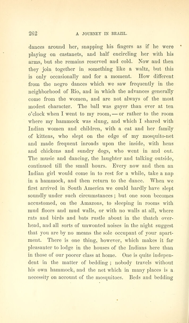 dances around her, snapping his fingers as if he were playing on castanets, and half encircling her with his arms, but she remains reserved and cold. Now and then they join together in something like a waltz, but this is only occasionally and for a moment. How different from the negro dances which we saw frequently in the neighborhood of Rio, and in which the advances generally come from the women, and are not always of the most modest character. The ball was gayer than ever at ten o'clock when I went to my room, — or rather to the room where my hammock was slung, and which I shared with Indian women and children, with a cat and her family of kittens, who slept on the edge of my mosquito-net and made frequent inroads upon the inside, with hens and chickens and sundry dogs, who went in and out. The music and dancing, the laughter and talking outside, continued till the small hours. Every now and then an Indian girl would come in to rest for a while, take a nap in a hammock, and then return to the dance. When we first arrived in South America we could hardly have slept soundly under such circumstances ; but one soon becomes accustomed, on the Amazons, to sleeping in rooms with mud floors and mud walls, or with no walls at all, where rats and birds and bats rustle about in the thatch over- head, and all sorts of unwonted noises in the night suggest that you are by no means the sole occupant of your apart- ment. There is one thing, however, which makes it far pleasanter to lodge in the houses of the Indians here than in those of our poorer class at home. One is quite indepen- dent in the matter of bedding ; nobody travels without his own hammock, and the net which in many places is a necessity on account of the mosquitoes. Beds and bedding