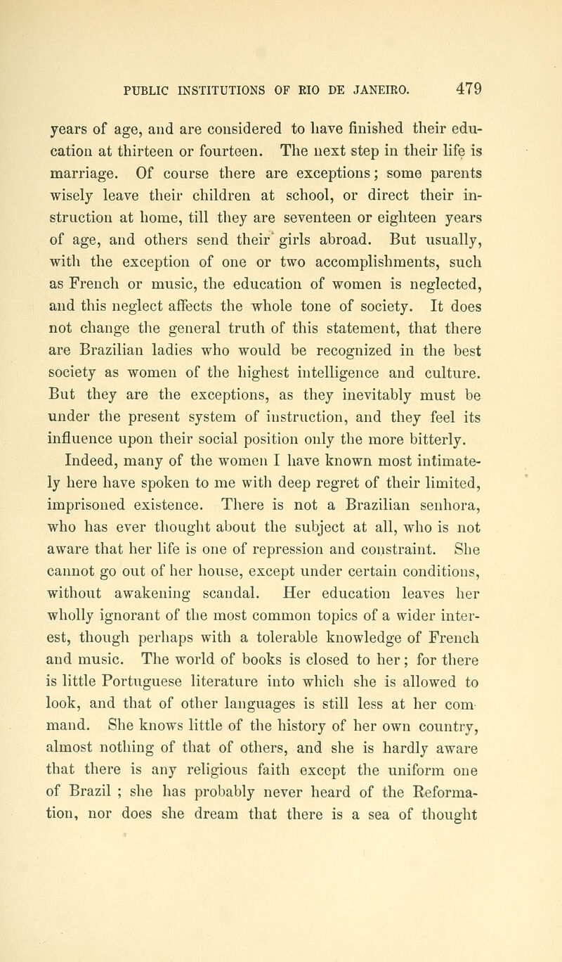 years of age, and are considered to have finished their edu- cation at thirteen or fourteen. The next step in their life is marriage. Of course there are exceptions; some parents wisely leave their children at school, or direct their in- struction at home, till they are seventeen or eighteen years of age, and others send their' girls abroad. But usually, with the exception of one or two accomplishments, such as French or music, the education of women is neglected, and this neglect affects the whole tone of society. It does not change the general truth of this statement, that there are Brazilian ladies who would be recognized in the best society as women of the highest intelligence and culture. But they are the exceptions, as they inevitably must be under the present system of instruction, and they feel its influence upon their social position only the more bitterly. Indeed, many of the women I have known most intimate- ly here have spoken to me with deep regret of their limited, imprisoned existence. There is not a Brazilian senhora, who has ever thought about the subject at all, who is not aware that her life is one of repression and constraint. She cannot go out of her house, except under certain conditions, without awakening scandal. Her education leaves her wholly ignorant of the most common topics of a wider inter- est, though perhaps with a tolerable knowledge of French and music. The world of books is closed to her; for there is little Portuguese literature into which she is allowed to look, and that of other languages is still less at her com mand. She knows little of the history of her own country, almost nothing of that of others, and she is hardly aware that there is any religious faith except the uniform one of Brazil ; she has probably never heard of the Reforma- tion, nor does she dream that there is a sea of thought