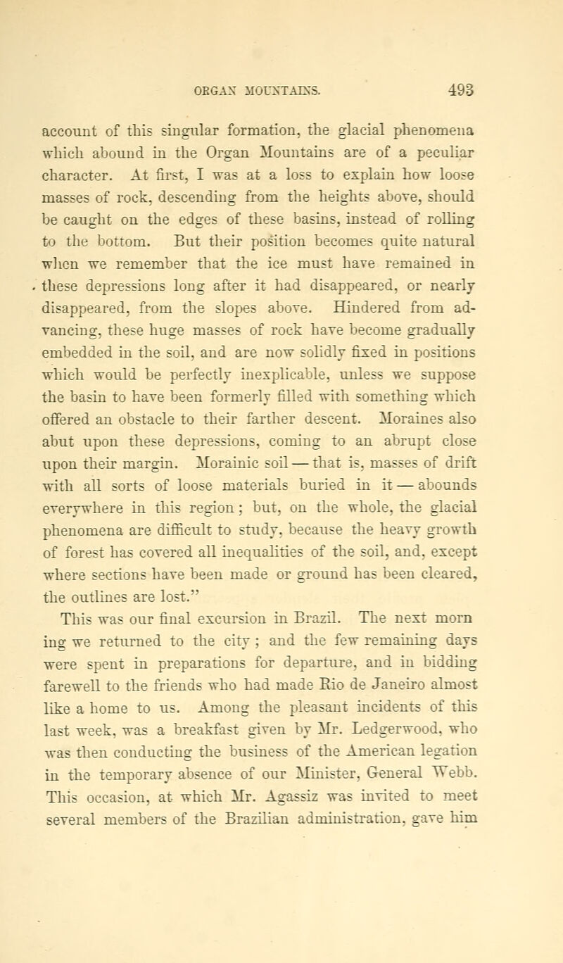 account of this singular formation, the glacial phenomena which abound in the Organ Mountains are of a peculiar character. At first, I was at a loss to explain how loose masses of rock, descending from the heights above, should be caught on the edges of these basins, instead of rolling to the bottom. But their position becomes quite natural wlicn we remember that the ice must have remained in these depressions long after it had disappeared, or nearly disappeared, from the slopes above. Hindered from ad- vancing, these huge masses of rock have become gradually embedded in the soil, and are now solidly fixed in positions which would be perfectly inexplicable, unless we suppose the basin to have been formerly filled with something which offered an obstacle to their farther descent. Moraines also abut upon these depressions, coming to an abrupt close upon their margin. Morainic soil — that is, masses of drift with all sorts of loose materials buried in it — abounds everywhere in this region; but, on the whole, the glacial phenomena are difficult to study, because the heavy growth of forest has covered all inequalities of the soil, and, except where sections have been made or ground has been cleared, the outlines are lost. This was our final excursion in Brazil. The next morn ing we returned to the city ; and the few remaining days were spent in preparations for departure, and in bidding farewell to the friends who had made Eio de Janeiro almost like a home to us. Among the pleasant incidents of this last week, was a breakfast given by Mr. Ledgerwood, who was then conducting the business of the American legation in the temporary absence of our Minister, General Webb. This occasion, at which Mr. Agassiz was invited to meet several members of the Brazilian administration, gave him