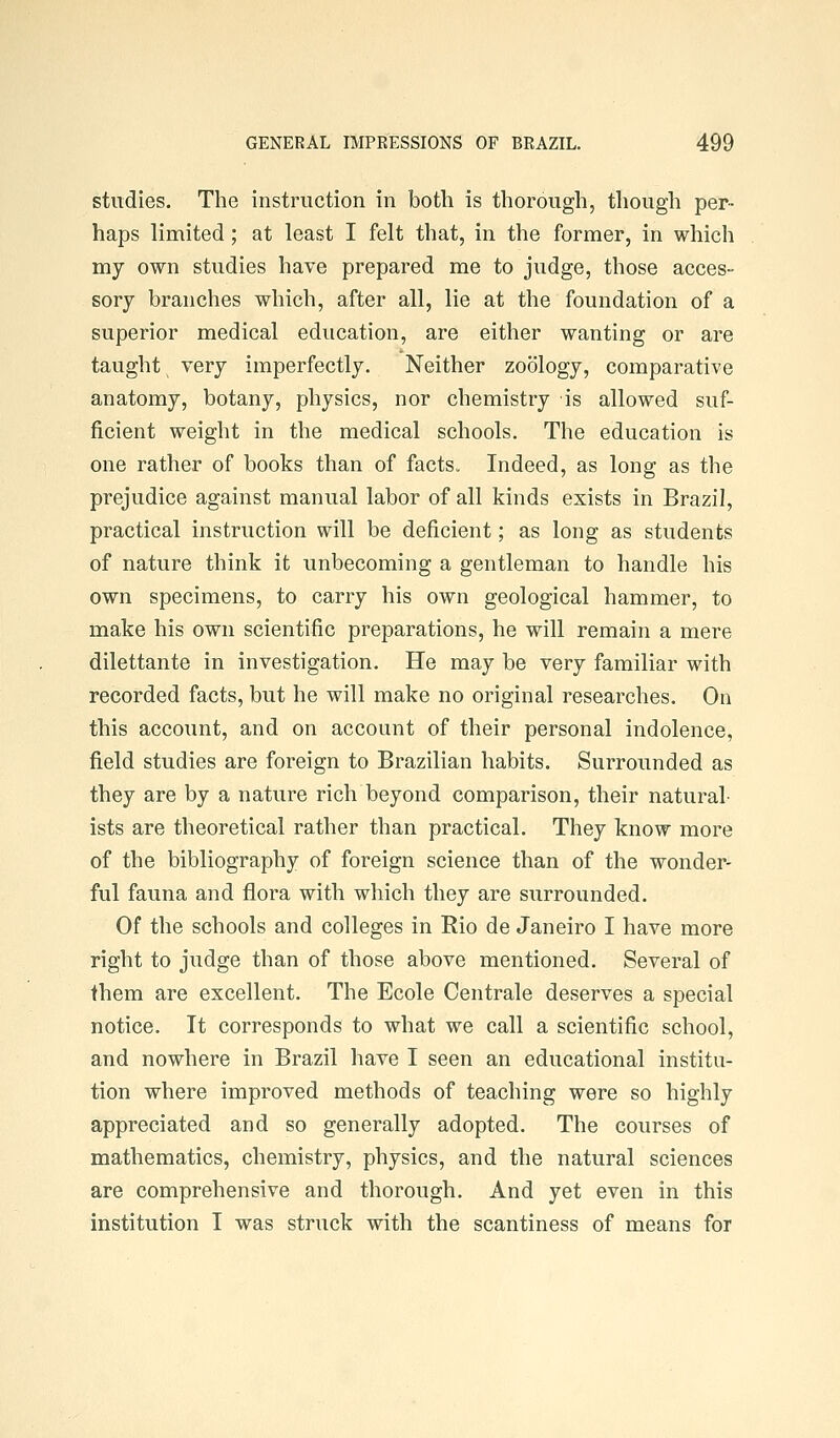 studies. The instruction in both is thorough, though per- haps limited; at least I felt that, in the former, in which my own studies have prepared me to judge, those acces- sory branches which, after all, lie at the foundation of a superior medical education, are either wanting or are taught very imperfectly. Neither zoology, comparative anatomy, botany, physics, nor chemistry is allowed suf- ficient weight in the medical schools. The education is one rather of books than of facts. Indeed, as long as the prejudice against manual labor of all kinds exists in Brazil, practical instruction will be deficient; as long as students of nature think it unbecoming a gentleman to handle his own specimens, to carry his own geological hammer, to make his own scientific preparations, he will remain a mere dilettante in investigation. He may be very familiar with recorded facts, but he will make no original researches. On this account, and on account of their personal indolence, field studies are foreign to Brazilian habits. Surrounded as they are by a nature rich beyond comparison, their natural- ists are theoretical rather than practical. They know more of the bibliography of foreign science than of the wonder- ful fauna and flora with which they are surrounded. Of the schools and colleges in Rio de Janeiro I have more right to judge than of those above mentioned. Several of them are excellent. The Ecole Centrale deserves a special notice. It corresponds to what we call a scientific school, and nowhere in Brazil have I seen an educational institu- tion where improved methods of teaching were so highly appreciated and so generally adopted. The courses of mathematics, chemistry, physics, and the natural sciences are comprehensive and thorough. And yet even in this institution I was struck with the scantiness of means for