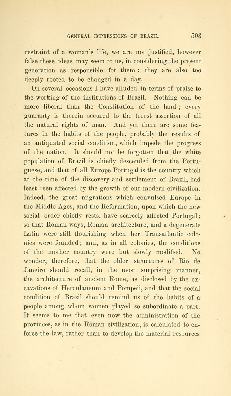 restraint of a woman's life, we are not justified, however false these ideas may seem to us, in considering the present generation as responsible for them ; they are also too deeply rooted to be changed in a day. On several occasions I have alluded in terms of praise to the working of the institutioils of Brazil. Nothing can be more liberal than the Constitution of the land ; every guaranty is therein secured to the freest assertion of all the natural rights of man. And yet there are some fea- tures in the habits of the people, probably the results of an antiquated social condition, which impede the progress of the nation. It should not be forgotten that the white population of Brazil is chiefly descended from the Portu- guese, and that of all Europe Portugal is the country which at the time of the discovery and settlement of Brazil, had least been affected by the growth of our modern civilization. Indeed, the great migrations which convulsed Europe in the Middle Ages, and the Reformation, upon which the new social order chiefly rests, have scarcely affected Portugal; so that Roman ways, Roman architecture, and a degenerate Latin were still flourishing when her Transatlantic colo- nies were founded; and, as in all colonies, the conditions of the mother country were but slowly modified. No wonder, therefore, that the older structures of Rio de Janeiro should recall, in the most surprising manner, the architecture of ancient Rome, as disclosed by the ex- cavations of Herculaneum and Pompeii, and that the social condition of Brazil should remind us of the habits of a people among whom women played so subordinate a part. It seems to me that even now the administration of the provinces, as in the Roman civilization, is calculated to en- force the law, ratlier than to develop the material resources