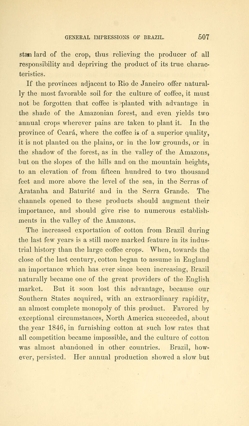 Stan lard of the crop, thus relieving the producer of all responsibility and depriving the product of its true charac- teristics. If the provinces adjacent to Rio de Janeiro offer natural- ly the most favorable soil for the culture of coffee, it must not be forgotten that coffee is -planted with advantage in the shade of the Amazonian forest, and even yields two annual crops wherever pains are taken to plant it. In the province of Oear4, where the coffee is of a superior quality, it is not planted on the plains, or in the low grounds, or in the shadow of the forest, as in the valley of the Amazons, but on the slopes of the hills and on the mountain heights, to an elevation of from fifteen hundred to two thousand feet and more above the level of the sea, in the Serras of Aratanha and Baturit^ and in the Serra Grande. The channels opened to these products should augment their importance, and should give rise to numerous establish- ments in the valley of the Amazons. The increased exportation of cotton from Brazil during the last few years is a still more marked feature in its indus- trial history than the large coffee crops. When, towards the close of the last century, cotton began to assume in England an importance which has ever since been increasing, Brazil naturally became one of the great providers of the English market. But it soon lost this advantage, because our Southern States acquired, with an extraordinary rapidity, an almost complete monopoly of this product. Favored by exceptional circumstances. North America succeeded, about the year 1846, in furnishing cotton at such low rates that all competition became impossible, and the culture of cotton was almost abandoned in other countries. Brazil, how- ever, persisted. Her annual production showed a slow but
