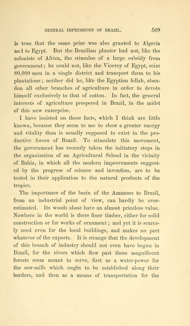 is true that the same prize was also granted to Algeria ani to Egypt. But the Brazilian planter had not, like the colonists of Africa, the stimulus of a large subsidy from government; he could not, like the Viceroy of Egypt, seize 80,000 men in a single district and transport them to his plantations; neither did he, like the Egyptian fellah, aban- don all other branches of agriculture in order to devote himself exclusively to that of cotton. In fact, the general interests of agriculture prospered in Brazil, in the midst of this new enterprise. I have insisted on these facts, which I think are little known, because they seem to me to show a greater energy and vitality than is usually supposed to exist in the pro- ductive forces of Brazil. To stimulate this movement, the government has recently taken the initiatory steps in the organization of an Agricultural School in the vicinity of Bahia, in which all the modern improvements suggest- ed by the progress of science and invention, are to be tested in their application to the natural products of the tropics. The importance of the basin of the Amazons to Brazil, from an industrial point of view, can hardly be over- estimated. Its woods alone have an almost priceless value. Nowhere in the world is there finer timber, either for solid construction or for works of ornament; and yet it is scarce- ly used even for the local buildings, and makes no part whatever of the exports. It is strange that the development of this branch of industry should not even have begun in Brazil, for the rivers which flow past these magnificent forests seem meant to serve, first as a water-power for the saw-millfc which ought to be established along their borders, and then as a means of transportation for the