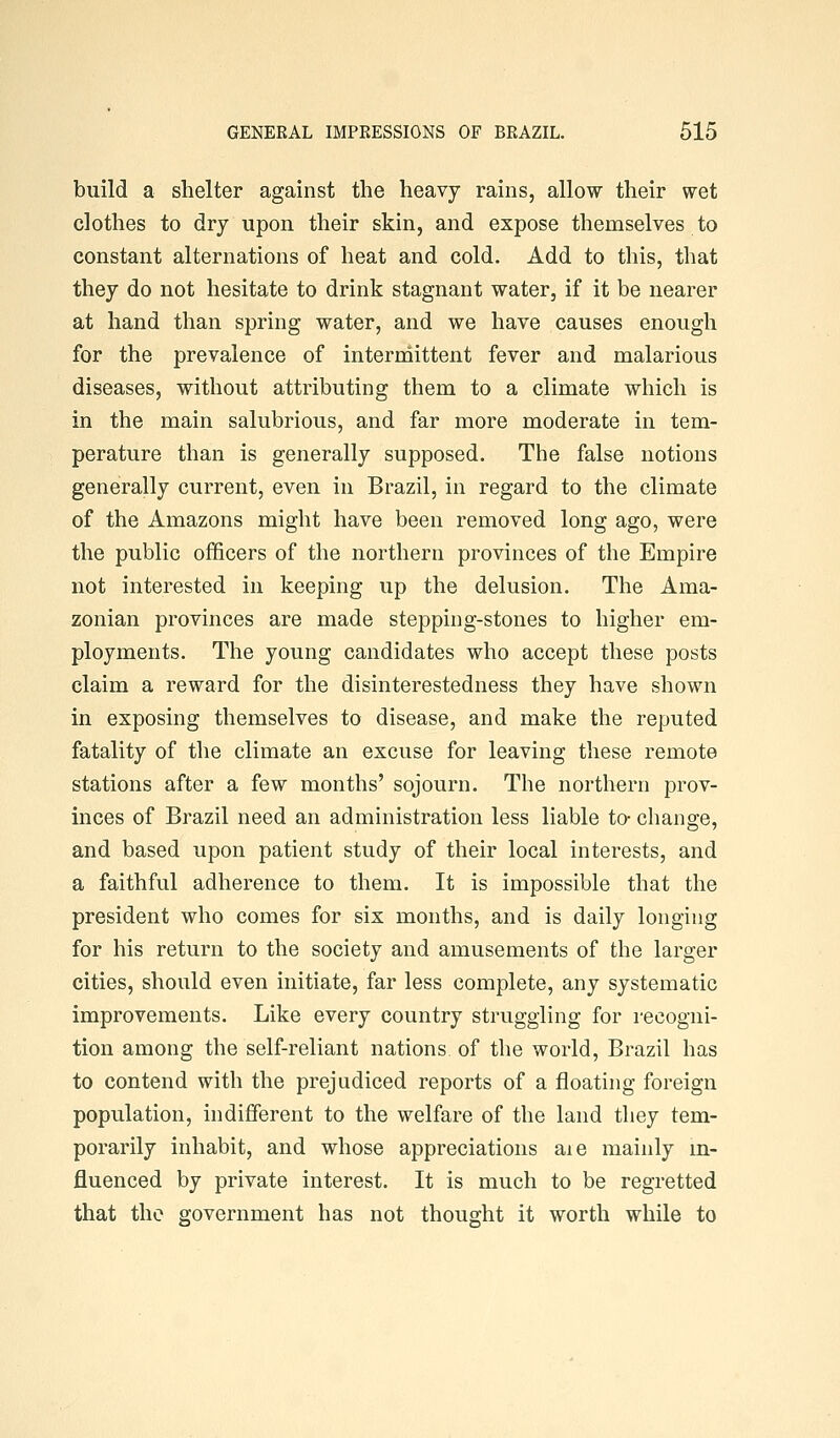 build a shelter against the heavy rains, allow their wet clothes to dry upon their skin, and expose themselves to constant alternations of heat and cold. Add to this, that they do not hesitate to drink stagnant water, if it be nearer at hand than spring water, and we have causes enough for the prevalence of interrnittent fever and malarious diseases, without attributing them to a climate which is in the main salubrious, and far more moderate in tem- perature than is generally supposed. The false notions generally current, even in Brazil, in regard to the climate of the Amazons might have been removed long ago, were the public officers of the northern provinces of the Empire not interested in keeping up the delusion. The Ama- zonian provinces are made stepping-stones to higher em- ployments. The young candidates who accept these posts claim a reward for the disinterestedness they have shown in exposing themselves to disease, and make the reputed fatality of the climate an excuse for leaving these remote stations after a few months' sojourn. The northern prov- inces of Brazil need an administration less liable to- change, and based upon patient study of their local interests, and a faithful adherence to them. It is impossible that the president who comes for six months, and is daily longing for his return to the society and amusements of the larger cities, should even initiate, far less complete, any systematic improvements. Like every country struggling for recogni- tion among the self-reliant nations of the world, Brazil has to contend with the prejudiced reports of a floating foreign population, indifferent to the welfare of the land they tem- porarily inhabit, and whose appreciations aie mainly m- fluenced by private interest. It is much to be regretted that the government has not thought it worth while to