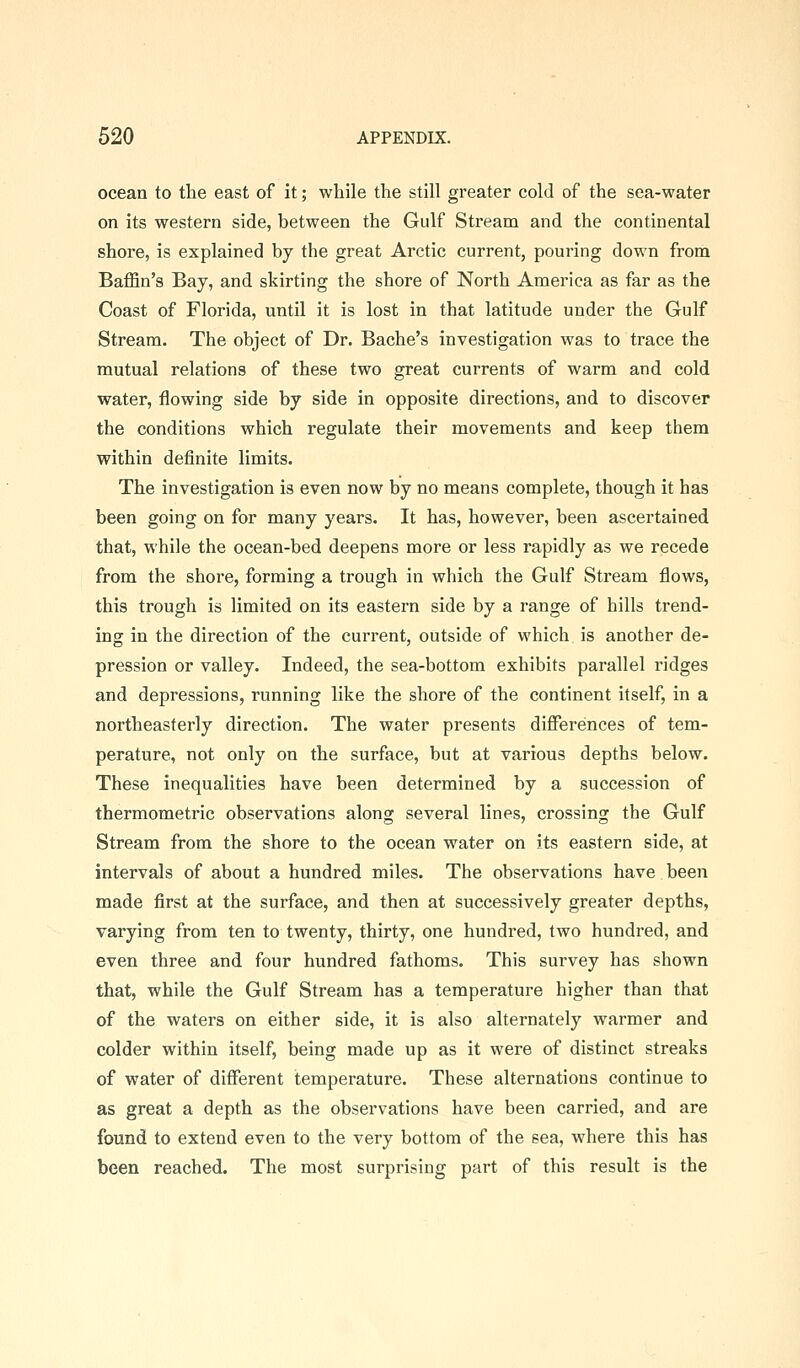 ocean to the east of it; while the still greater cold of the sea-water on its western side, between the Gulf Stream and the continental shore, is explained by the great Arctic current, pouring down from Baffin's Bay, and skirting the shore of North America as far as the Coast of Florida, until it is lost in that latitude under the Gulf Stream. The object of Dr. Bache's investigation was to trace the mutual relations of these two great currents of warm and cold water, flowing side by side in opposite directions, and to discover the conditions which regulate their movements and keep them within definite limits. The investigation is even now by no means complete, though it has been going on for many years. It has, however, been ascertained that, while the ocean-bed deepens more or less rapidly as we recede from the shore, forming a trough in which the Gulf Stream flows, this trough is limited on its eastern side by a range of hills trend- ing in the direction of the current, outside of which is another de- pression or valley. Indeed, the sea-bottom exhibits parallel I'idges and depressions, running like the shore of the continent itself, in a northeasterly direction. The water presents differences of tem- perature, not only on the surface, but at various depths below. These inequalities have been determined by a succession of thermometric observations along several lines, crossing the Gulf Stream from the shore to the ocean water on its eastern side, at intervals of about a hundred miles. The observations have been made first at the surface, and then at successively greater depths, varying from ten to twenty, thirty, one hundred, two hundred, and even three and four hundred fathoms. This survey has shown that, while the Gulf Stream has a temperature higher than that of the waters on either side, it is also alternately warmer and colder within itself, being made up as it were of distinct streaks of water of different temperature. These alternations continue to as great a depth as the observations have been carried, and are found to extend even to the very bottom of the sea, where this has been reached. The most surprising part of this result is the