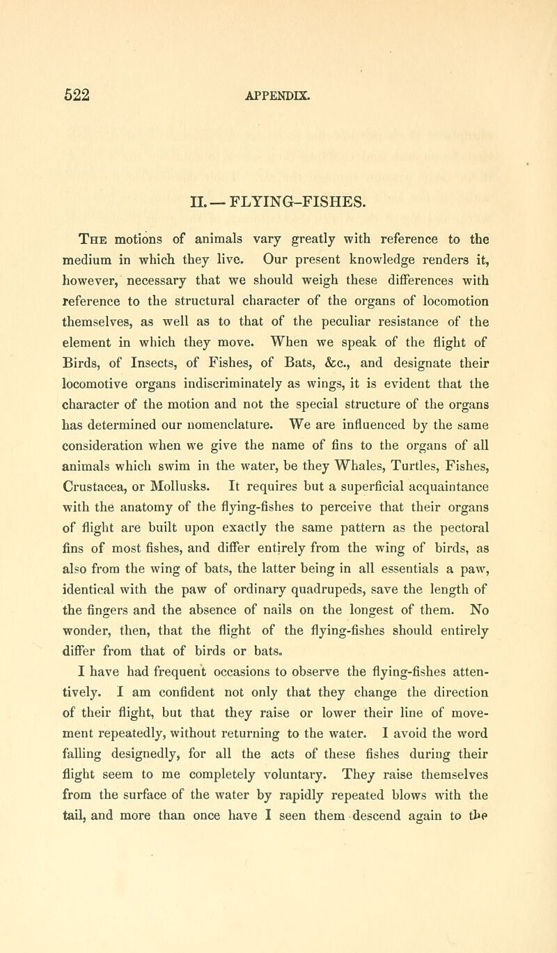 IL—FLYING-FISHES. The motions of animals vary greatly with reference to the medium in which they live. Our present knowledge renders it, however, necessary that we should weigh these differences with reference to the structural character of the organs of locomotion themselves, as well as to that of the peculiar resistance of the element in which they move. When we speak of the flight of Birds, of Insects, of Fishes, of Bats, &c., and designate their locomotive organs indiscriminately as wings, it is evident that the character of the motion and not the special structure of the organs has determined our nomenclature. We are influenced by the same consideration when we give the name of fins to the organs of all animals which swim in the watei', be they Whales, Turtles, Fishes, Crustacea, or Mollusks. It requires but a superficial acquaintance with the anatomy of the flying-fishes to perceive that their organs of flight are built upon exactly the same pattern as the pectoral fins of most fishes, and differ entirely from the wing of birds, as also from the wing of bats, the latter being in all essentials a paw, identical with the paw of ordinary quadrupeds, save the length of the fingers and the absence of nails on the longest of them. No wonder, then, that the flight of the flying-fishes should entirely difi^er from that of birds or bats. I have had frequent occasions to observe the flying-fishes atten- tively. I am confldent not only that they change the direction of their flight, but that they raise or lower their line of move- ment repeatedly, without returning to the water. I avoid the word falling designedly, for all the acts of these fishes during their flight seem to me completely voluntary. They raise themselves from the surface of the water by rapidly repeated blows with the tail, and more than once have I seen them descend again to the