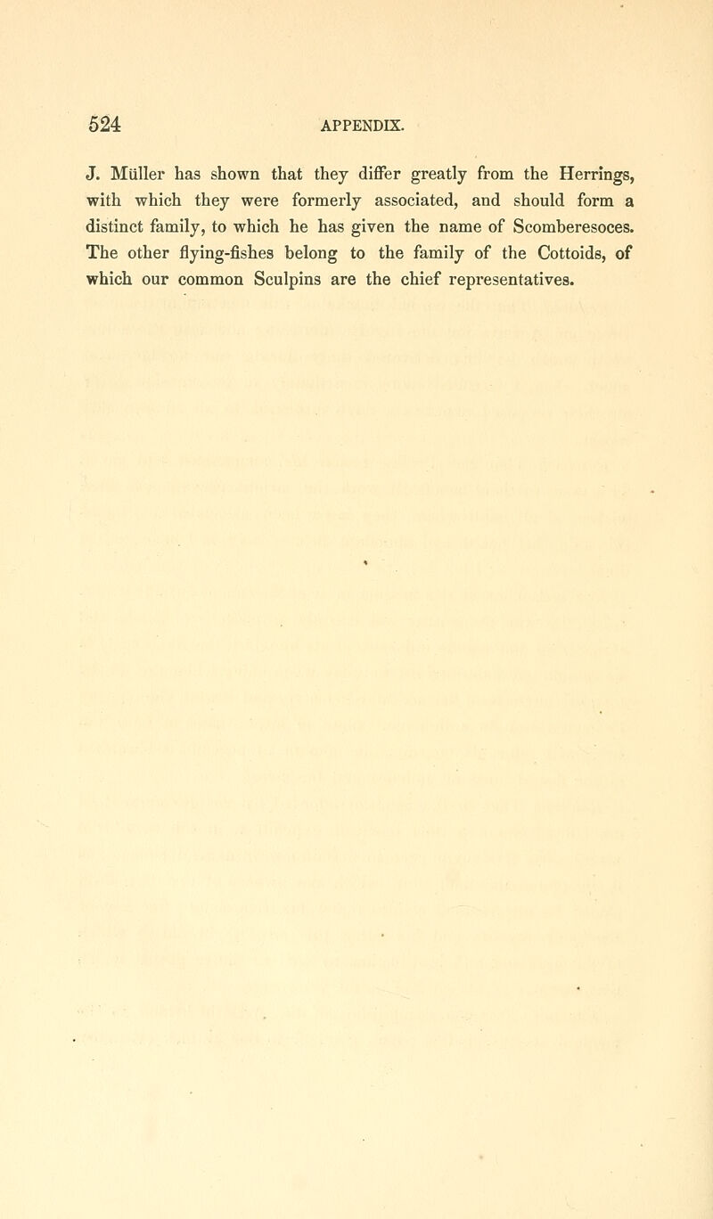 J. Miiller has shown that they differ greatly from the Herrings, with which they were formerly associated, and should form a distinct family, to which he has given the name of Scomberesoces. The other flying-fishes belong to the family of the Cottoids, of which our common Sculpins are the chief representatives.