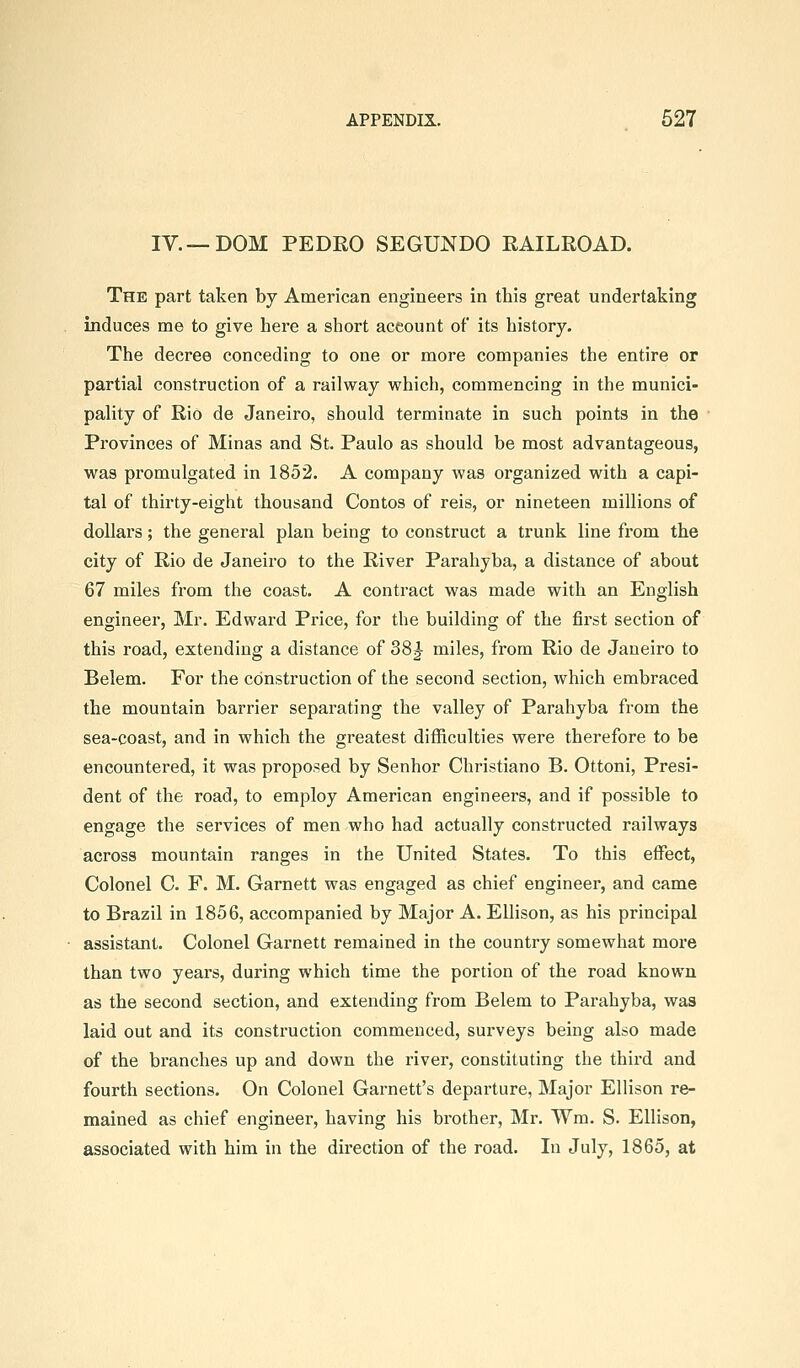 IV.—DOM PEDRO SEGUNDO RAILROAD. The part taken by American engineers in this great undertaking induces me to give here a short account of its history. The decree conceding to one or more companies the entire or partial construction of a railway which, commencing in the munici- pality of Rio de Janeiro, should terminate in such points in the Provinces of Minas and St. Paulo as should be most advantageous, was promulgated in 1852. A company was organized with a capi- tal of thirty-eight thousand Contos of reis, or nineteen millions of dollars; the general plan being to construct a trunk line from the city of Rio de Janeiro to the River Parahyba, a distance of about 67 miles from the coast. A contract was made with an English engineer, Mr. Edward Price, for the building of the first section of this road, extending a distance of 38J- miles, from Rio de Janeiro to Belem. For the construction of the second section, which embraced the mountain barrier separating the valley of Parahyba from the sea-coast, and in which the greatest difficulties were therefore to be encountered, it was proposed by Senhor Christiano B. Ottoni, Presi- dent of the road, to employ American engineers, and if possible to engage the services of men who had actually constructed railways across mountain ranges in the United States. To this effect, Colonel C. F. M. Garnett was engaged as chief engineer, and came to Brazil in 1856, accompanied by Major A. Ellison, as his principal assistant. Colonel Garnett remained in the country somewhat more than two years, during which time the portion of the road known as the second section, and extending from Belem to Parahyba, was laid out and its construction commenced, surveys being also made of the branches up and down the river, constituting the third and fourth sections. On Colonel Garnett's departure, Major Ellison re- mained as chief engineer, having his brother, Mr. Wm. S. Ellison, associated with him in the direction of the road. In July, 1865, at