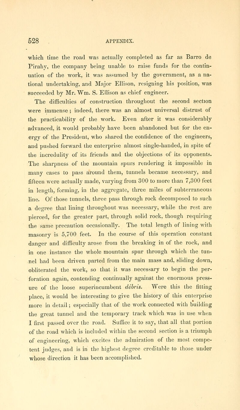 which time the road was actually completed as far as Barro de Pirahy, the company being unable to raise funds for the contin- uation of the work, it was assumed by the government, as a na- tional undertaking, and Major Ellison, resigning his position, was succeeded by Mr. Wm. S. Ellison as chief engineer. The difficulties of construction throughout the second section were immense ; indeed, there was an almost universal distrust of the practicability of the work. Even after it was considerably advanced, it would probably have been abandoned but for the en- ergy of the President, who shared the confidence of the engineers, and pushed forward the enterprise almost single-handed, in spite of the incredulity of its friends and the objections of its opponents. The sharpness of the mountain spurs rendering it impossible in many cases to pass around them, tunnels became necessary, and fifteen were actually made, varying from 300 to more than 7,300 feet in length, forming, in the aggregate, three miles of subterraneous line. Of those tunnels, three pass through rock decomposed to such a degree that lining throughout was necessary, while the rest are pierced, for the greater part, through solid rock, though requiring the same precaution occasionally. The total length of lining with masonry is 5,700 feet. In the course of this operation constant danger and difficulty arose from the breaking in of the rock, and in one instance the whole mountain spur through which the tun- nel had been driven parted from the main mass and, sliding down, obliterated the work, so that it was necessary to begin the per- foration again, contending continually against the enormous press- ure of the loose superincumbent debris. Were this the fitting place, it would be interesting to give the history of this enterprise more in detail; especially that of the work connected with building the great tunnel and the temporary track which was in use when I first passed over the road. Suffice it to say, that all that portion of the road which is included within the second section is a triumph of engineering, which excites the admiration of the most compe- tent judges, and is in the highest degree creditable to those under whose direction it has been accomplished.