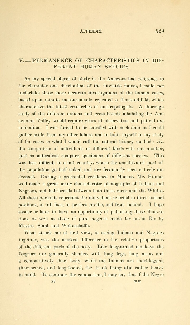 V. — PERMANENCE OF CHARACTERISTICS IN DIF- FERENT HUMAN SPECIES. As my special object of study in the Amazons had reference to the character and distribution of the fluviatile faunse, I could not undertake those more accurate investigations of the human races, based upon minute measurements repeated a thousand-fold, which characterize the latest researches of anthropologists. A thorough study of the different nations and cross-breeds inhabiting the Am- azonian Valley would require years of observation and patient ex- amination. I was forced to be satisfied with such data as I could gather aside from my other labors, and to limit myself in my study of the races to what I would call the natural history method; viz. the comparison of individuals of different kinds with one another, just as naturalists compare specimens of different species. This was less difficult in a hot country, where the uncultivated part of the population go half naked, and are frequently seen entirely un- dressed. During a protracted residence in Manaos, Mr. Hunne- well made a great many characteristic photographs of Indians and Negroes, and half-breeds between both these races and the Whites. All these portraits represent the individuals selected in three normal positions, in full face, in perfect profile, and from behind. I hope sooner or later to have an opportunity of publishing these illustra- tions, as well as those of pure negroes made for me in Rio by Messrs. Stahl and Wahnschaflfe. What struck me at first view, in seeing Indians and Negroes together, was the marked difference in the relative proportions of the different parts of the body. Like long-armed monkeys the Negroes are generally slender, with long legs, long arms, and a comparatively short body, while the Indians are short-legged, short-armed, and long-bodied, the trunk being also rather heavy in build. To continue the comparison, I may say that if the Negro 23 HH