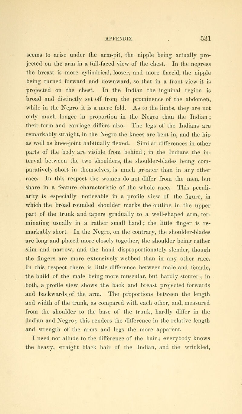 seems to arise under the arm-pit, the nipple being actually pro- jected on the arm in a full-faced view of the chest. In the negress the breast is more cylindrical, looser, and more flaccid, Ihe nipple being turned forward and downward, so that in a front view it ia projected on the chest. In the Indian the inguinal region is broad and distinctly set off fronj the prominence of the abdomen, while in the Negro it is a mere fold. As to the limbs, they are not only much longer in proportion in the Negro than the Indian ; their form and carriage differs also. The legs of the Indians are remarkably straight, in the Negro the knees are bent in, and the hip as well as knee-joint habitually flexed. Similar differences in other parts of the body are visible from behind; in the Indians the in- terval between the two shoulders, the shoulder-blades being com- paratively short in themselves, is much greater than in any other race. In this respect the women do not differ from the men, but share in a feature characteristic of the whole race. This peculi- arity is especially noticeable in a profile view of the figure, in which the broad rounded shoulder marks the outline in the upper part of the trunk and tapers gradually to a well-shaped arm, ter- minating usually in a rather small hand; the little finger is re- markably short. In the Negro, on the contrary, the shoulder-blades are long and placed more closely together, the shoulder being rather slim and narrow, and the hand disproportionately slender, though the fingers are more extensively webbed than in any other race. In this respect there is little difference between male and female, the build of the male being more muscular, but hardly stouter; in both, a profile view shows the back and breast projected forwards and backwards of the arm. The proportions between the length and width of the trunk, as compared with each other, and, measured from the shoulder to the base of the trunk, hardly differ in the Indian and Negro; this renders the difference in the relative length and strength of the arms and legs the more apparent. I need not allude to the difference of the hair; everybody knows the heavy, straight black hair of the Indian, and the wrinkled,