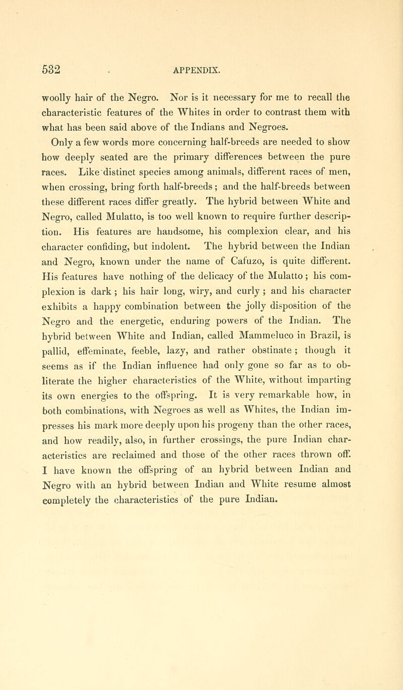 woolly hair of the Negro. Nor is it necessary for me to recall the characteristic features of the Whites in order to contrast them with what has been said above of the Indians and Negroes. Only a few words more concerning half-breeds are needed to show how deeply seated are the primary differences between the pure races. Like distinct species among animals, different races of men, when crossing, bring forth half-breeds; and the half-breeds between these different races differ greatly. The hybrid between White and Negro, called Mulatto, is too well known to require further descrip- tion. His features are handsome, his complexion clear, and his character confiding, but indolent. The hybrid between the Indian and Negro, known under the name of Cafuzo, is quite different. His features have nothing of the delicacy of the Mulatto; his com- plexion is dark; his hair long, wiry, and curly ; and his character exhibits a happy combination between the jolly disposition of the Negro and the energetic, enduring powers of the Indian. The hybrid between White and Indian, called Mammeluco in Brazil, is pallid, effeminate, feeble, lazy, and rather obstinate; though it seems as if the Indian influence had only gone so far as to ob- literate the higher characteristics of the White, without imparting its own energies to the offspring. It is very remarkable how, in both combinations, with Negroes as well as Whites, the Indian im- presses his mark more deeply upon his progeny than the other races, and how readily, also, in further crossings, the pure Indian char- acteristics are reclaimed and those of the other races thrown off. I have known the offspring of an hybrid between Indian and Net^ro with an hybrid between Indian and White resume almost completely the characteristics of the pure Lidian.