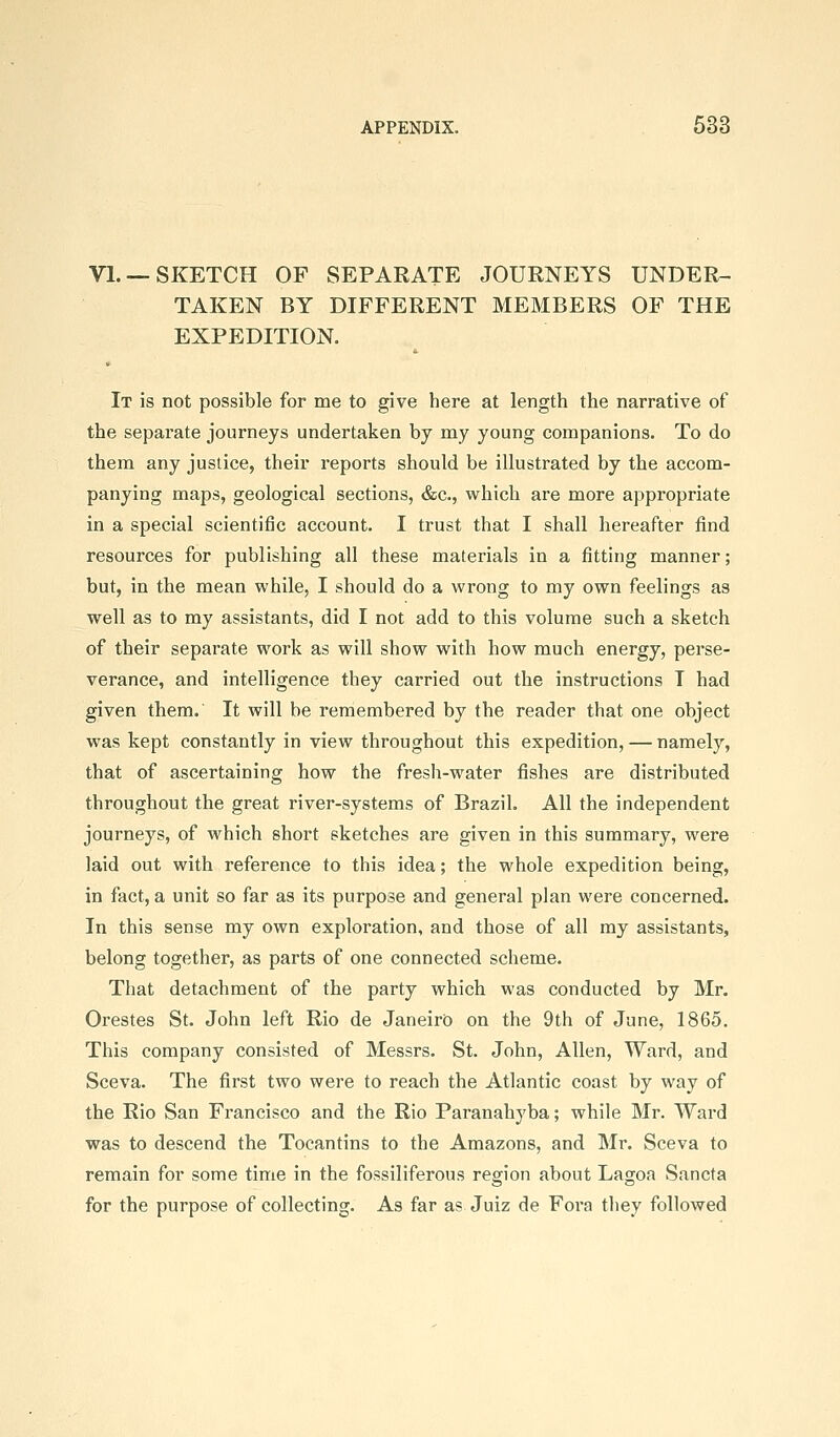 VI. —SKETCH OF SEPARATE JOURNEYS UNDER- TAKEN BY DIFFERENT MEMBERS OF THE EXPEDITION. It is not possible for me to give here at length the narrative of the separate journeys undertaken by my young companions. To do them any justice, their reports should be illustrated by the accom- panying maps, geological sections, &c., which are more appropriate in a special scientific account. I trust that I shall hereafter find resources for publishing all these materials in a fitting manner; but, in the mean while, I should do a wrong to my own feelings as well as to my assistants, did I not add to this volume such a sketch of their separate work as will show with how much energy, perse- verance, and intelligence they carried out the instructions T had given them. It will be remembered by the reader that one object was kept constantly in view throughout this expedition, — namely, that of ascertaining how the fresh-water fishes are distributed throughout the great river-systems of Brazil. All the independent journeys, of which short sketches are given in this summary, were laid out with reference to this idea; the whole expedition being, in fact, a unit so far as its purpose and general plan were concerned. In this sense my own exploration, and those of all my assistants, belong together, as parts of one connected scheme. That detachment of the party which was conducted by Mr. Orestes St. John left Rio de Janeiro on the 9th of June, 1865. This company consisted of Messrs. St. John, Allen, Ward, and Sceva. The first two were to reach the Atlantic coast by way of the Rio San Francisco and the Rio Paranahyba; while Mr. Ward was to descend the Tocantins to the Amazons, and Mr, Sceva to remain for some time in the fossiliferous region about Lagoa Sancta for the purpose of collecting. As far as Juiz de Fora they followed