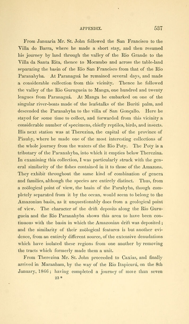 From Januaria Mr. St. John followed the San Francisco to the Villa do Barra, where he made a short stay, and then resumed his journey by land through the valley of the Rio Grande to the Villa da Santa Rita, thence to Mocanibo and across the table-land separating the basin of the Rio San Francisco from that of the Rio Paranahyba. At Paranagua he remained several days, and made a considerable collection from this vicinity. Thence he followed the valley of the Rio Gurugueia to Manga, one hundred and twenty leagues from Paranagua. At Manga he embarked on one of the singular river-boats made of the leafstalks of the Buriti palm, and descended the Paranahyba to the villa of San Gon9allo. Here he stayed for some time to collect, and forwarded from this vicinity a considerable number of specimens, chiefly reptiles, birds, and insects. His next station was at Therezina, the capital of the province of Piauhy, where he made one of the most interesting collections of the whole journey from the waters of the Rio Poty. The Poty is a tributary of the Paranahyba, into which it empties below Therezina. In examining this collection, I was particularly struck with the gen- eral similarity of the fishes contained in it to those of the Amazons. They exhibit throughout the same kind of combination of genera and families, although the species are entirely distinct. Thus, from a zoological point of view, the basin of the Parahyba, though com- pletely separated from it by the ocean, would seem to belong to the Amazonian basin, as it unquestionably does from a geological point of view. The character of the drift deposits along the Rio Guru- gueia and the Rio Paranahyba shows this area to have been con- tinuous with the basin in which the Amazonian drift was deposited ; and the similarity of their zoological features is but another evi- dence, from an entirely ditferent source, of the extensive denudations which have isolated these regions from one another by removing the tracts which formerly made them a unit. From Therezina Mr. St. John proceeded to Caxias, and finally arrived in Maranham, by the way of the Rio Itapicurii, on the 8th January, 1866 ; having completed a journey of moie than seven 23*