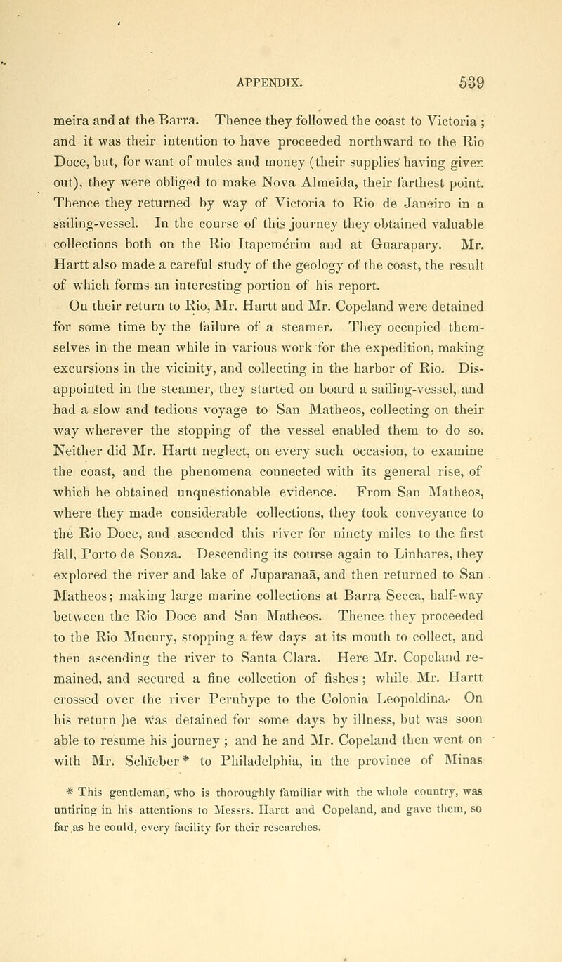 meira and at the Barra. Thence they followed the coast to Victoria ; and it was their intention to have proceeded northward to the Rio Doce, but, for want of mules and money (their supplies having giver, out), they were obhged to make Nova Almeida, their farthest point. Thence they returned by way of Victoria to Rio de Janeiro in a sailing-vesseh In the course of this journey they obtained valuable collections both on the Rio Itaperaerim and at Guarapary. Mr. Hartt also made a careful study of the geology of the coast, the result of which forms an interesting portion of his report. On iheir return to Rio, Mr. Hartt and Mr. Copeland were detained for some time by the failure of a steamer. They occupied them- selves in the mean while in various work for the expedition, making excursions in the vicinity, and collecting in the harbor of Rio. Dis- appointed in the steamer, they started on board a sailing-vessel, and had a slow and tedious voyage to San Matheos, collecting on their way wherever the stopping of the vessel enabled them to do so. Neither did Mr. Hartt neglect, on every such occasion, to examine the coast, and the phenomena connected with its general rise, of which he obtained unquestionable evidence. From San Matheos, where they made considerable collections, they took conveyance to the Rio Doce, and ascended this river for ninety miles to the first fall, Porto de Souza. Descending its course again to Linhares, they explored the river and lake of Juparanaa, and then returned to San Matheos; making large marine collections at Barra Secca, half-way between the Rio Doce and San Matheos. Thence they proceeded to the Rio Mucury, stopping a few days at its mouth to collect, and then ascending the river to Santa Clara. Here Mr. Copeland re- mained, and secured a fine collection of fishes ; while Mr. Hartt crossed over the river Peruhype to the Colonia Leopoldina.' On his return Jie was detained for some days by illness, but was soon able to resume his journey ; and he and Mr. Copeland then went on with Mr. Schieber* to Philadelphia, in the province of Minas * This gentleman, who is thoroughly familiar with the whole country, was nntiring in his attentions to Messrs. Hartt and Copeland, and gave them, so far as he could, every facility for their researches.