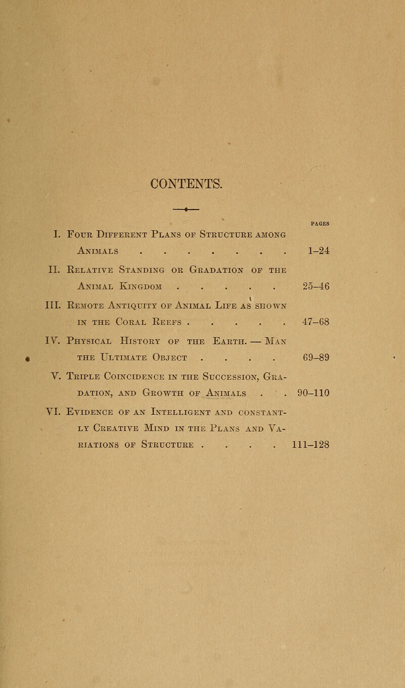 CONTENTS. I. Four Different Plans of Structure among Animals 1-24 11. Eelative Standing or Gradation of the Animal Kingdom 25-46 III. Remote Antiquity of Animal Life as shown IN THE Coral Reefs 47-68 IV. Physical History of the Earth. — Man THE Ultimate Object . . . . 69-89 V. Triple Coincidence in the Succession, Gra- dation, and Growth of Animals . . 90-110 VI. Evidence of an Intelligent and constant- ly Creative Mind in the Plans and Va- riations OF Structure .... 111-128