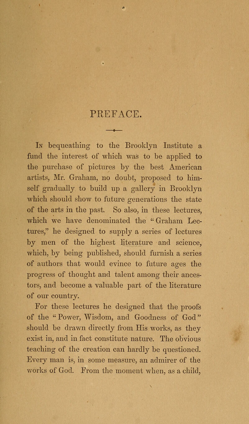 PEEFACE. In bequeathing to the Brooklyn Institute a fund the interest of which was to be appHed to the purchase of pictures by the best American artists, Mr. Graham, no doubt, proposed to him- self gradually to build up a gallery in Brooklyn which should show to future generations the state of the arts in the past. So also, in these lectures, which we have denominated the Graham Lec- tures, he designed to supply a series of lectures by men of the highest literature and science, which, by being published, should furnish a series of authors that would evince to future ages the progress of thought and talent among their ances- tors, and become a valuable part of the literature of our country. For these lectures he designed that the proofs of the Power, Wisdom, and Goodness of God should be drawn directly from His works, as they exist in, and in fact constitute nature. The obvious teaching of the creation can hardly be questioned. Every man is, in some measure, an admirer of the works of God. From the moment when, as a child,