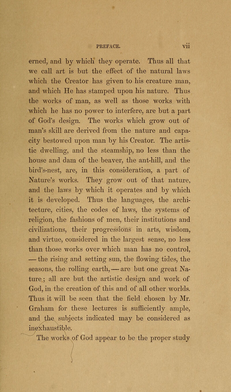 erned, and by which they operate. Thus all that we call art is but the effect of the natural laws which the Creator has given to his creature man, and which He has stamped upon his nature. Thus the works of man, as well as those works with which he has no power to interfere, are but a part of God's design. The works which grow out of man's skill are derived from the nature and capa- city bestowed upon man by his Creator. The artis- tic dwelling, and the steamship, no less than the house and dam of the beaver, the ant-hill, and the bird's-nest, are, in this consideration, a part of Nature's works. They grow out of that nature, and the laws by which it operates and by which it is developed. Thus the languages, the archi- tecture, cities, the codes of laws, the systems of religion, the fashions of men, their institutions and civilizations, their progressions in arts, wisdom, and virtue, considered in the largest sense, no less than those works over which man has no control, — the rising and setting sun, the flowing tides, the seasons, the rolling earth, — are but one great Na- ture; all are but the artistic design and work of God, in the creation of this and of all other worlds. Thus it will be seen that the field chosen by Mr. Graham for these lectures is sufficiently ample, and the subjects indicated may be considered as in^haustible. The works^^of God appear to be the proper study