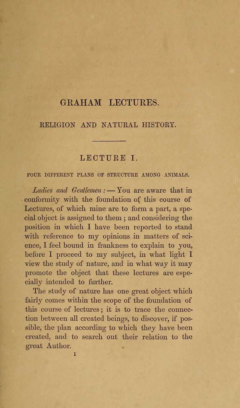 GRAHAM LECTURES. RELIGION AND NATURAL HISTORY. LECTURE I. FOUR DIFFERENT PLANS OF STRUCTURE AMONG ANIMALS. Ladies and Gentlemen : — You are aware that in conformity with the foundation of this course of Lectures, of which mine are to form a part, a spe- cial object is assigned to them ; and considering the position in which I have been reported to stand with reference to my opinions in matters of sci- ence, I feel bound in frankness to explain to you, before I proceed to my subject, in what light I view the study of nature, and in what way it may promote the object that these lectures are espe- cially intended to further. The study of nature has one great object which fairly comes within the scope of the foundation of this course of lectures; it is to trace the connec- tion between aU created beings, to discover, if pos- sible, the plan according to which they have been created, and to search out their relation to the great Author.