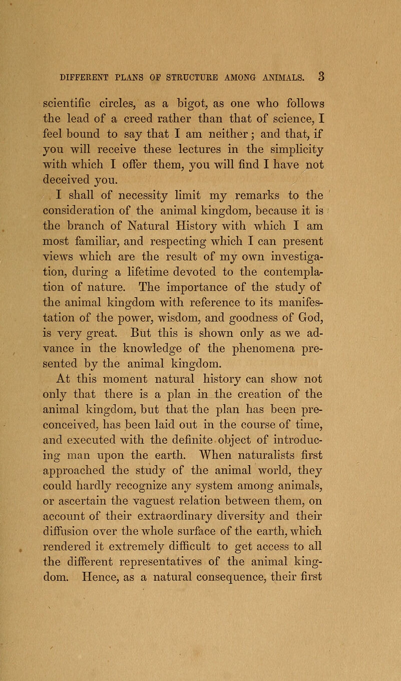 scientific circles, as a bigot, as one who follows the lead of a creed rather than that of science, I feel bound to say that I am neither; and that, if you will receive these lectures in the simplicity with which I offer them, you will find I have not deceived you. I shall of necessity limit my remarks to the consideration of the animal kingdom, because it is the branch of Natural History with which I am most familiar, and respecting which I can present views which are the result of my own investiga- tion, during a lifetime devoted to the contempla- tion of nature. The importance of the study of the animal kingdom with reference to its manifes- tation of the power, wisdom, and goodness of God, is very great. But this is shown only as we ad- vance in the knowledge of the phenomena pre- sented by the animal kingdom. At this moment natural history can show not only that there is a plan in the creation of the animal kingdom, but that the plan has been pre- conceived, has been laid out in the course of time, and executed with the definite object of introduc- ing man upon the earth. When naturalists first approached the study of the animal world, they could hardly recognize any system among animals, or ascertain the vaguest relation between them, on account of their extraordinary diversity and their diffusion over the whole surface of the earth, which rendered it extremely difficult to get access to all the different representatives of the animal king- dom. Hence, as a natural consequence, their first