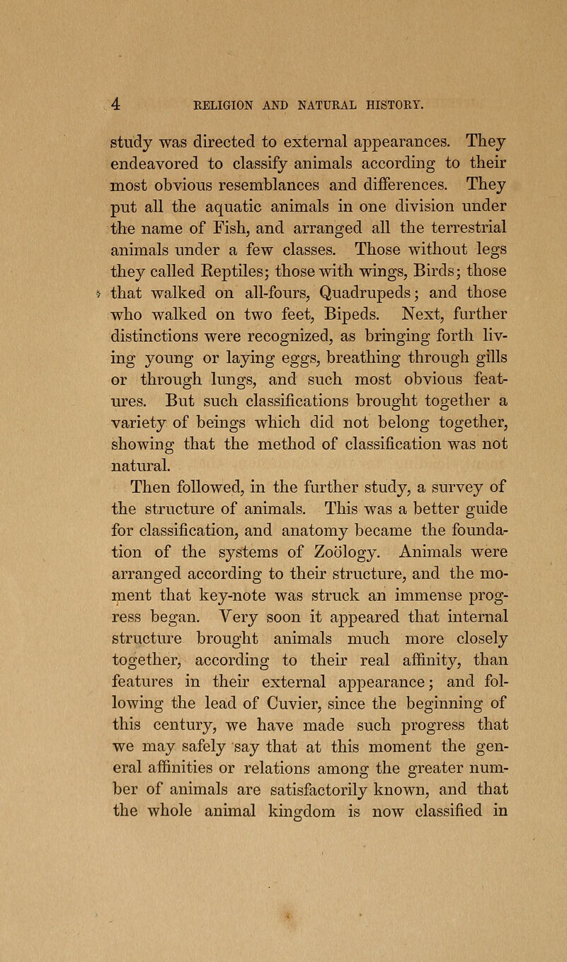 study was directed to external appearances. They endeavored to classify animals according to their most obvious resemblances and differences. They put all the aquatic animals in one division under the name of Fish, and arranged all the terrestrial animals under a few classes. Those without legs they called Reptiles; those with wings, Birds; those 5 that walked on all-fours, Quadrupeds; and those who walked on two feet, Bipeds. Next, further distinctions were recognized, as bringing forth liv- ing young or laying eggs, breathing through gills or through lungs, and such most obvious feat- ures. But such classifications brought together a variety of beings which did not belong together, showing that the method of classification was not natural. Then followed, in the further study, a survey of the structure of animals. This was a better guide for classification, and anatomy became the founda- tion of the systems of Zoology. Animals were arranged according to their structure, and the mo- ment that key-note was struck an immense prog- ress began. Very soon it appeared that internal structure brought animals much more closely together, according to their real affinity, than features in their external appearance; and fol- lowing the lead of Cuvier, since the beginning of this century, we have made such progress that we may safely say that at this moment the gen- eral affinities or relations among the greater num- ber of animals are satisfactorily known, and that the whole animal kingdom is now classified in