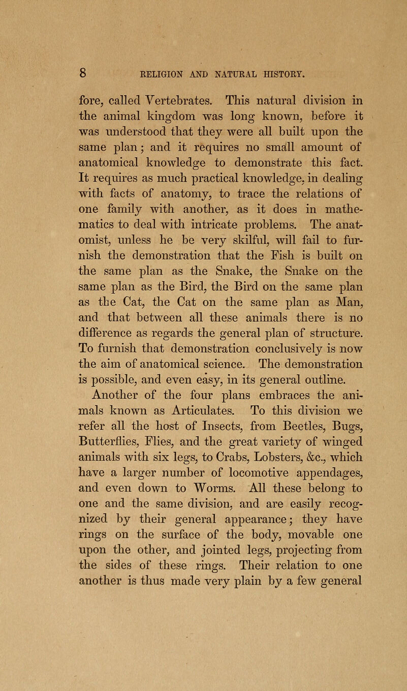 fore, called Vertebrates. This natural division in the animal kingdom was long known, before it was understood that they were all built upon the same plan; and it requires no small amount of anatomical knowledge to demonstrate this fact. It requires as much practical knowledge, in deahng with facts of anatomy, to trace the relations of one family with another, as it does in mathe- matics to deal with intricate problems. The anat- omist, unless he be very skilful, will fail to fur- nish the demonstration that the Fish is built on the same plan as the Snake, the Snake on the same plan as the Bird, the Bird on the same plan as the Cat, the Cat on the same plan as Man, and that between all these animals there is no difference as regards the general plan of structure. To furnish that demonstration conclusively is now the aim of anatomical science. The demonstration is possible, and even easy, in its general outline. Another of the four plans embraces the ani- mals known as Articulates. To this division we refer all the host of Insects, from Beetles, Bugs, Butterflies, Flies, and the great variety of winged animals with six legs, to Crabs, Lobsters, &c., which have a larger number of locomotive appendages, and even down to Worms. AH these belong to one and the same division, and are easily recog- nized by their general appearance; they have rings on the surface of the body, movable one upon the other, and jointed legs, projecting from the sides of these rings. Their relation to one another is thus made very plain by a few general