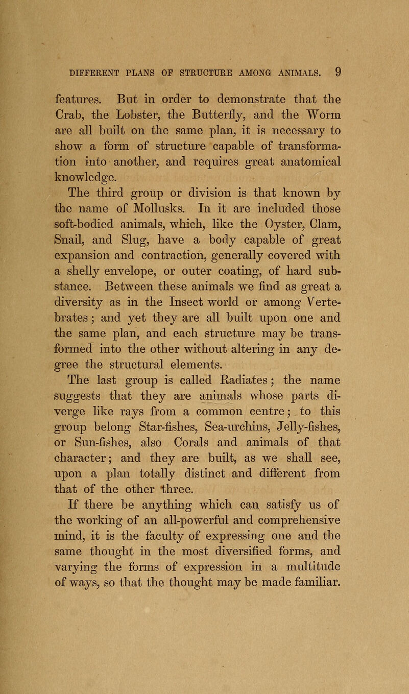 features. But in order to demonstrate that the Crab, the Lobster, the Butterfly, and the Worm are all built on the same plan, it is necessary to show a form of structure capable of transforma- tion into another, and requires great anatomical knowledge. The third group or division is that known by the name of MoUusks. In it are included those soft-bodied animals, which, like the Oyster, Clam, Snail, and Slug, have a body capable of great expansion and contraction, generally covered with a shelly envelope, or outer coating, of hard sub- stance. Between these animals we find as great a diversity as in the Insect world or among Verte- brates ; and yet they are all built upon one and the same plan, and each structure may be trans- formed into the other without altering in any de- gree the structural elements. The last group is called Radiates; the name suggests that they are animals whose parts di- verge like rays from a common centre; to this group belong Star-fishes, Sea-urchins, Jelly-fishes, or Sun-fishes, also Corals and animals of that character; and they are built, as we shall see, upon a plan totally distinct and different from that of the other three. If there be anything which can satisfy us of the working of an all-powerful and comprehensive mind, it is the faculty of expressing one and the same thought in the most diversified forms, and varying the forms of expression in a multitude of ways, so that the thought may be made familiar.