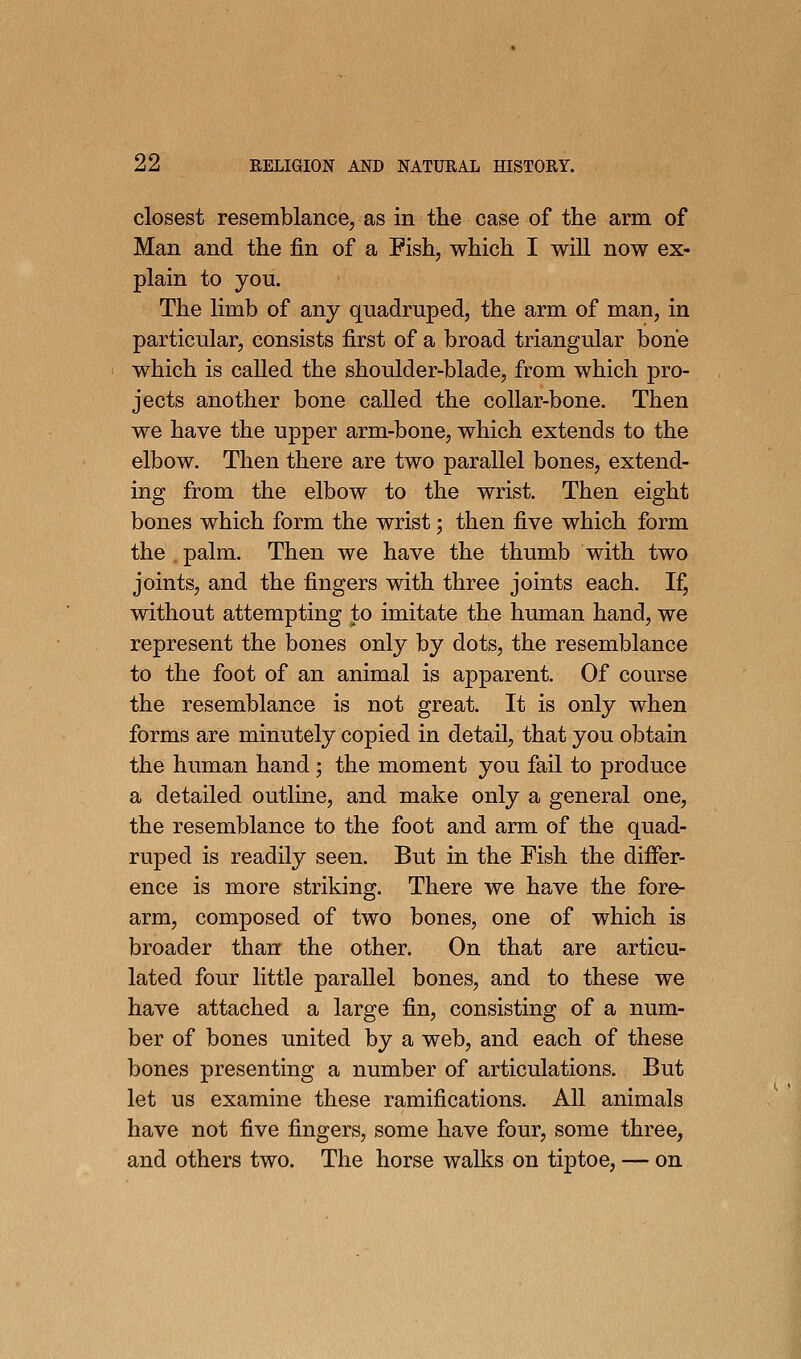 closest resemblance, as in the case of the arm of Man and the fin of a Pish, which I will now ex- plain to you. The limb of any quadruped, the arm of man, in particular, consists first of a broad triangular bone which is called the shoulder-blade, from which pro- jects another bone called the collar-bone. Then we have the upper arm-bone, which extends to the elbow. Then there are two parallel bones, extend- ing from the elbow to the wrist. Then eight bones which form the wrist; then five which form the . palm. Then we have the thumb with two joints, and the fingers with three joints each. If, without attempting to imitate the human hand, we represent the bones only by dots, the resemblance to the foot of an animal is apparent. Of course the resemblance is not great. It is only when forms are minutely copied in detail, that you obtain the human hand; the moment you fail to produce a detailed outline, and make only a general one, the resemblance to the foot and arm of the quad- ruped is readily seen. But in the Fish the differ- ence is more striking. There we have the fore- arm, composed of two bones, one of which is broader than the other. On that are articu- lated four little parallel bones, and to these we have attached a large fin, consisting of a num- ber of bones united by a web, and each of these bones presenting a number of articulations. But let us examine these ramifications. All animals have not five fingers, some have four, some three, and others two. The horse walks on tiptoe, — on