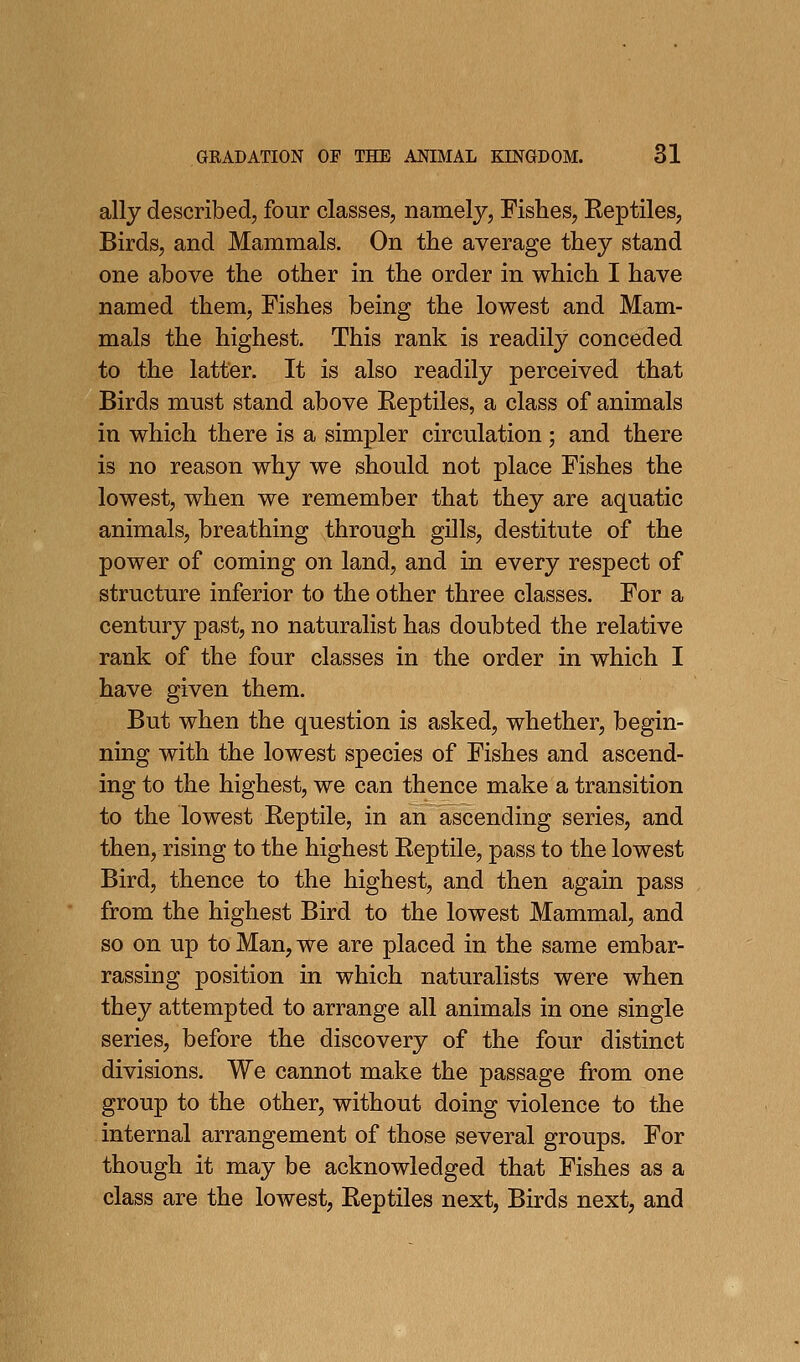 ally described, four classes, namely, Fishes, Reptiles, Birds, and Mammals. On the average they stand one above the other in the order in which I have named them. Fishes being the lowest and Mam- mals the highest. This rank is readily conceded to the latter. It is also readily perceived that Birds must stand above Reptiles, a class of animals in which there is a simpler circulation ; and there is no reason why we should not place Fishes the lowest, when we remember that they are aquatic animals, breathing through gills, destitute of the power of coming on land, and in every respect of structure inferior to the other three classes. For a century past, no naturalist has doubted the relative rank of the four classes in the order in which I have given them. But when the question is asked, whether, begin- ning with the lowest species of Fishes and ascend- ing to the highest, we can thence make a transition to the lowest Reptile, in an ascending series, and then, rising to the highest Reptile, pass to the lowest Bird, thence to the highest, and then again pass from the highest Bird to the lowest Mammal, and so on up to Man, we are placed in the same embar- rassing position in which naturalists were when they attempted to arrange all animals in one single series, before the discovery of the four distinct divisions. We cannot make the passage from one group to the other, without doing violence to the internal arrangement of those several groups. For though it may be acknowledged that Fishes as a class are the lowest, Reptiles next, Birds next, and